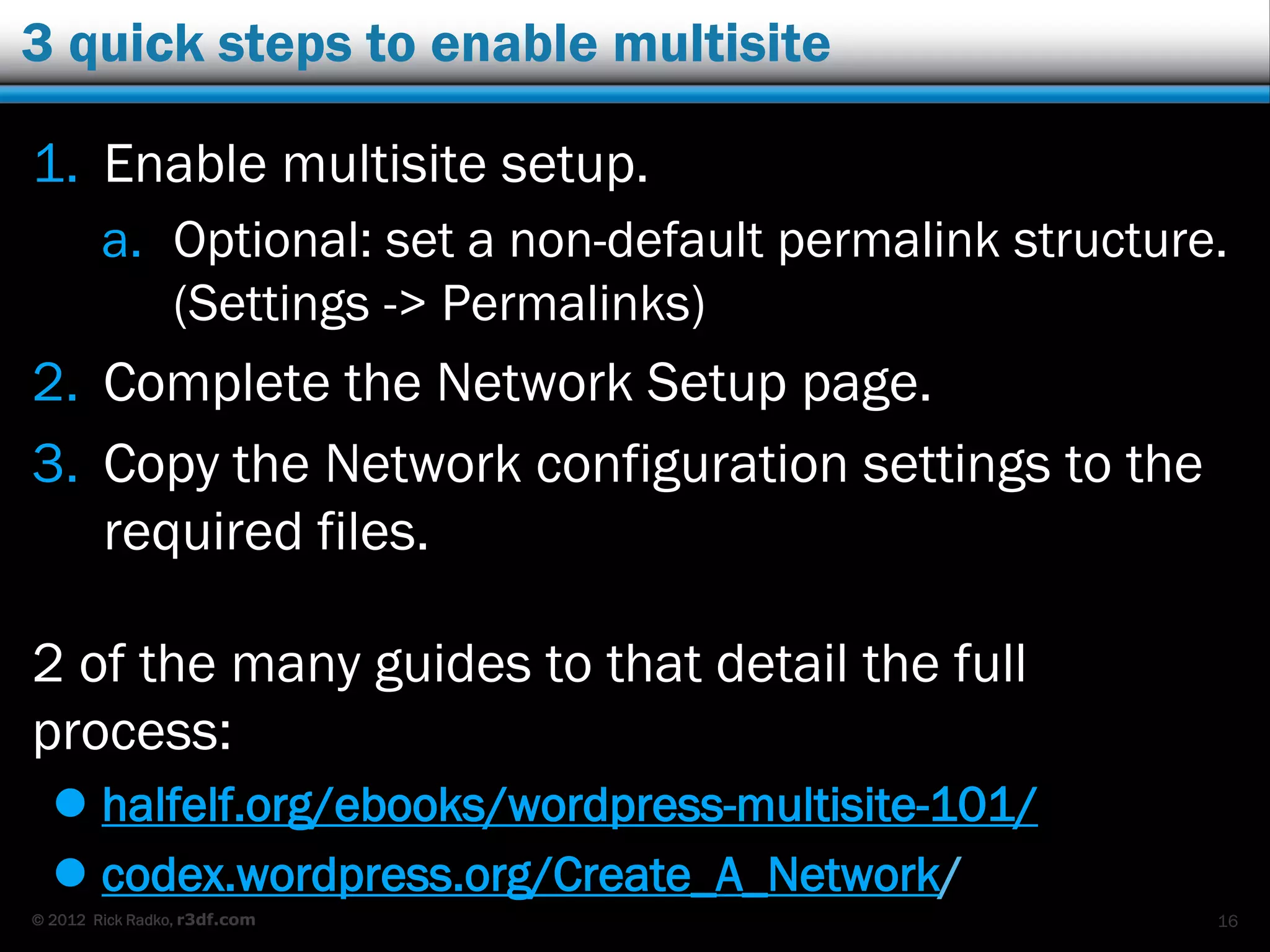 © 2012 Rick Radko, r3df.com
3 quick steps to enable multisite
1. Enable multisite setup.
a. Optional: set a non-default permalink structure.
(Settings -> Permalinks)
2. Complete the Network Setup page.
3. Copy the Network configuration settings to the
required files.
2 of the many guides to that detail the full
process:
 halfelf.org/ebooks/wordpress-multisite-101/
 codex.wordpress.org/Create_A_Network/
16
 