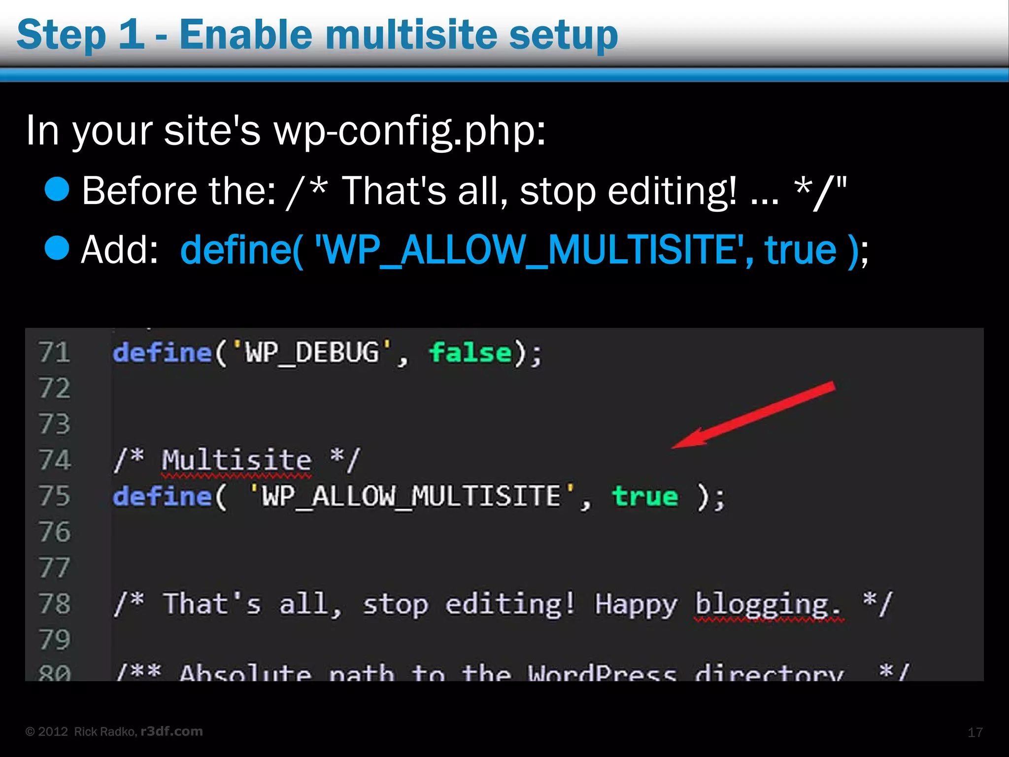 © 2012 Rick Radko, r3df.com
Step 1 - Enable multisite setup
In your site's wp-config.php:
 Before the: /* That's all, stop editing! … */"
 Add: define( 'WP_ALLOW_MULTISITE', true );
17
 