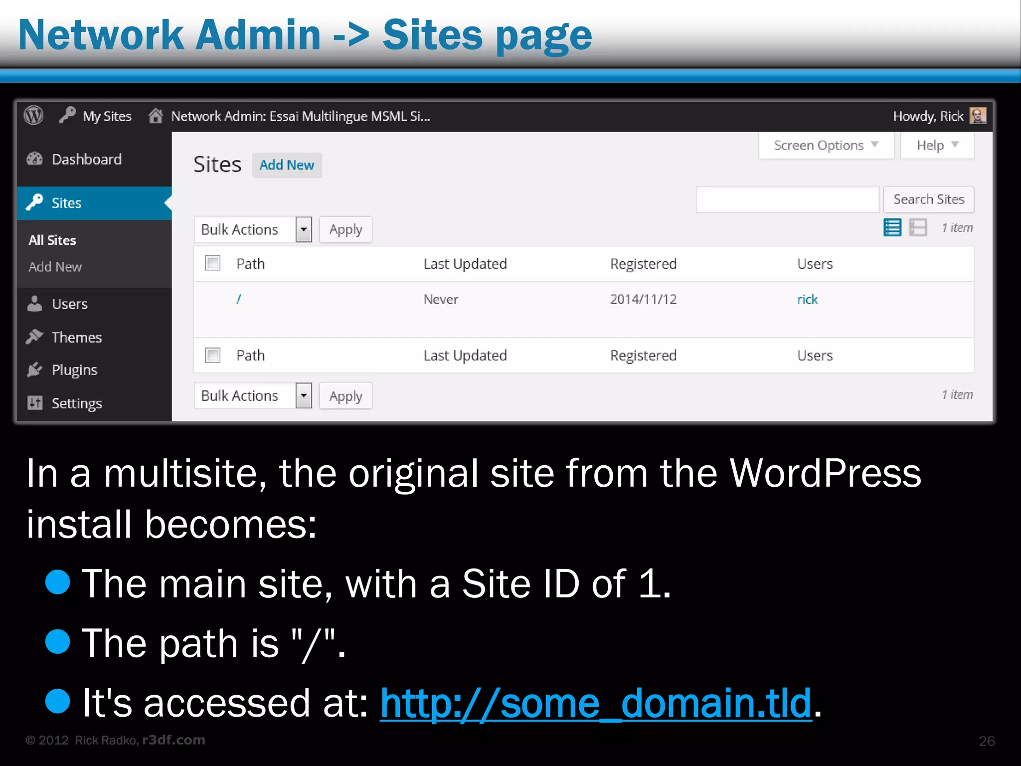 © 2012 Rick Radko, r3df.com
Network Admin -> Sites page
In a multisite, the original site from the WordPress
install becomes:
 The main site, with a Site ID of 1.
 The path is "/".
 It's accessed at: http://some_domain.tld.
26
 