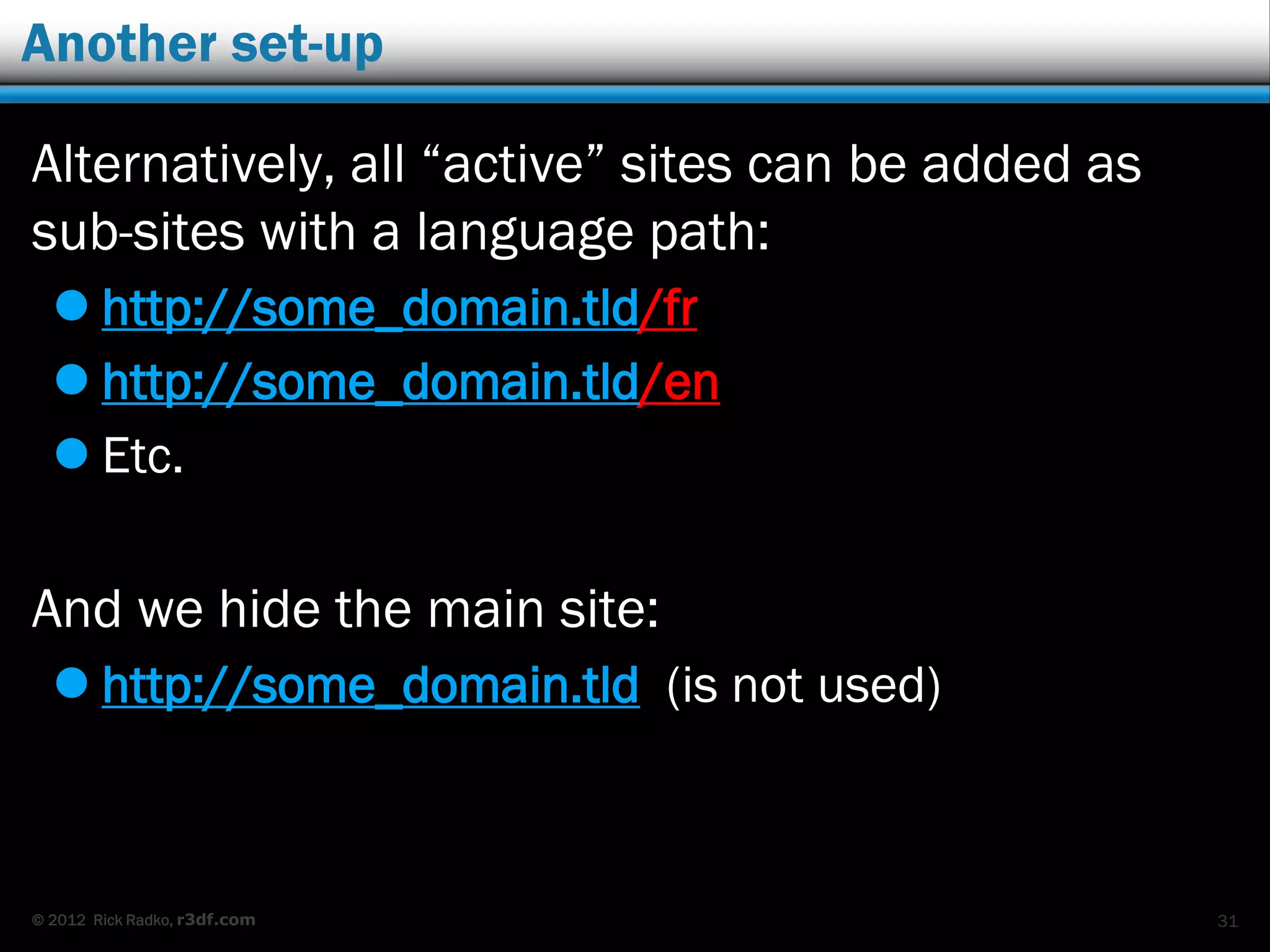 © 2012 Rick Radko, r3df.com
Hiding the main site
2 ways to hide the main site:
1. Redirect to one of the language sites:
 .htaccess code.
 Redirection plugins (there are lots).
github.com/r3df/r3df-multisite-redirect/
2. Use the main site as a language selector by
implementing a “splash” page.
 Governments and large institutions tend to use this
style.
 My WordCamp Montreal talk from 2013, “Tips and
tricks for building multilingual sites” covers how to
do splash pages. (my slideshare and wordpress.tv)31
 
