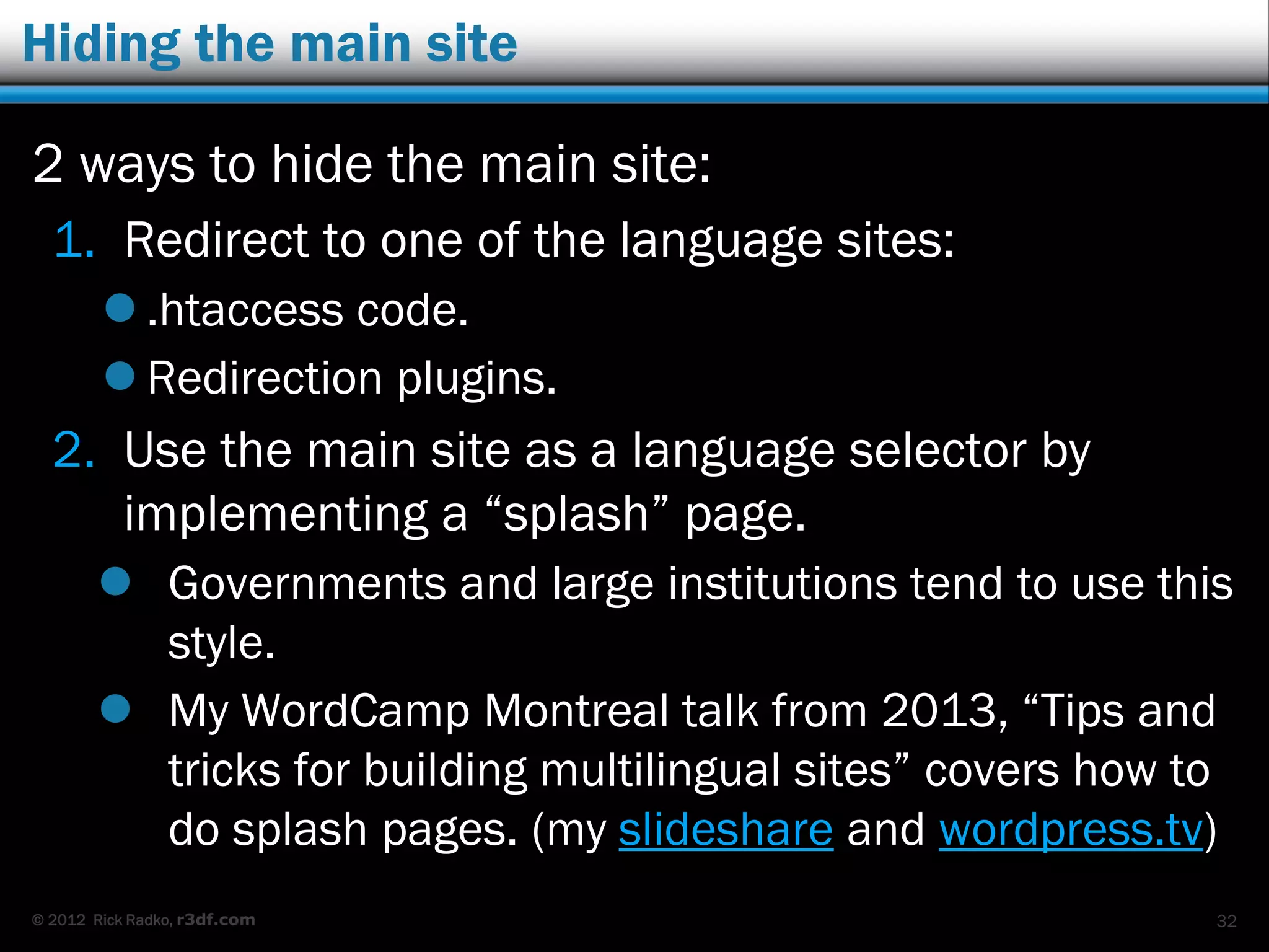© 2012 Rick Radko, r3df.com
Multisite language plugins
These plugins will:
 Relate content items between the sites.
 Provide widgets for front-end links between
different language versions of content.
 In some cases connect the editors in dashboards.
Some plugins:
 Multisite Language Switcher
 Multilingual Press
 Zanto WP Translation
 More?
32
 