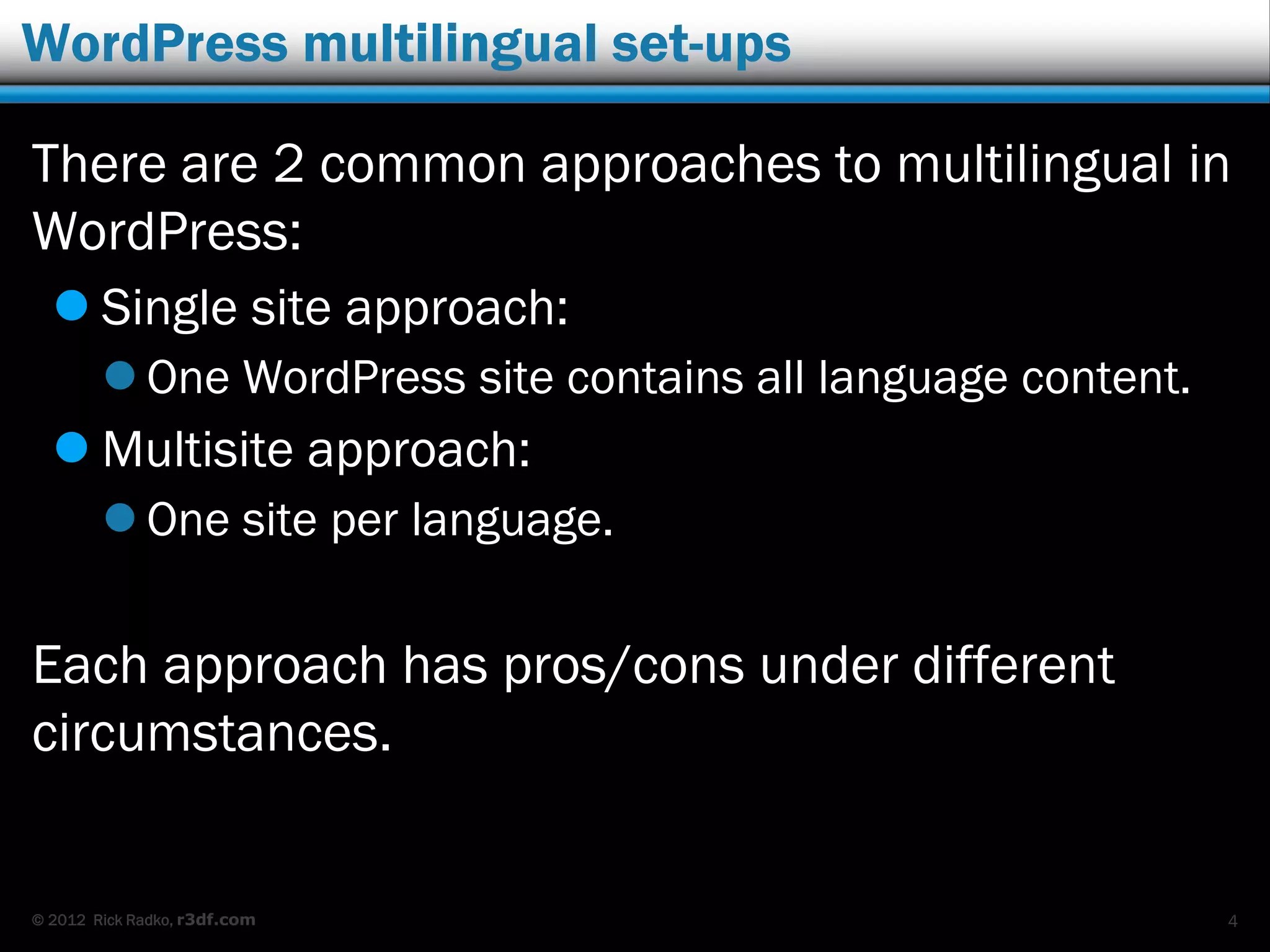 © 2012 Rick Radko, r3df.com
WordPress multilingual set-ups
There are 2 common approaches to multilingual in
WordPress:
 Single site approach:
 One WordPress site contains all language content.
 Multisite approach:
 One site per language.
Each approach has pros/cons under different
circumstances.
4
 