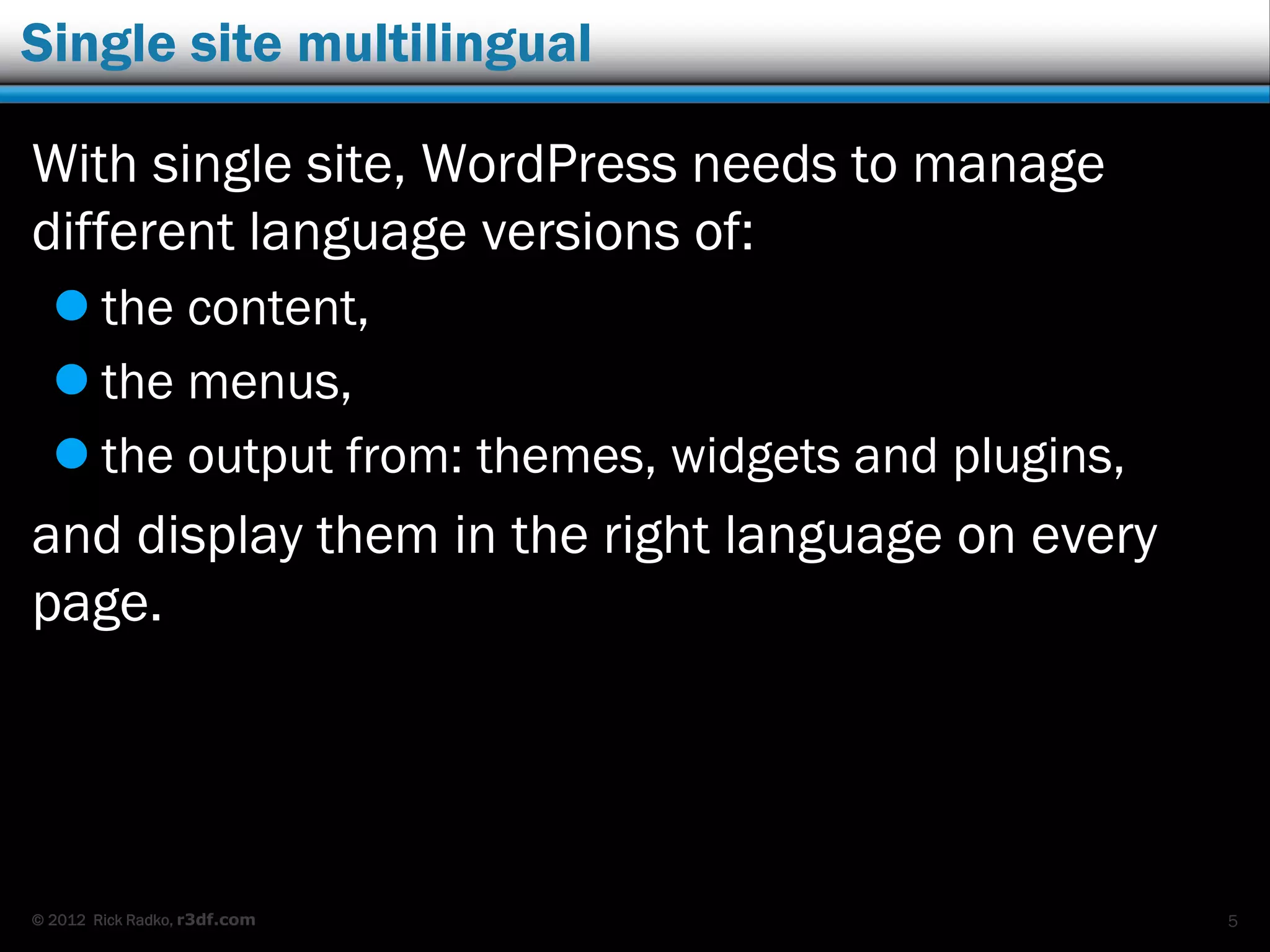 © 2012 Rick Radko, r3df.com
Single site multilingual
With single site, WordPress needs to manage
different language versions of:
 the content,
 the menus,
 the output from: themes, widgets and plugins,
and display them in the right language on every
page.
5
 