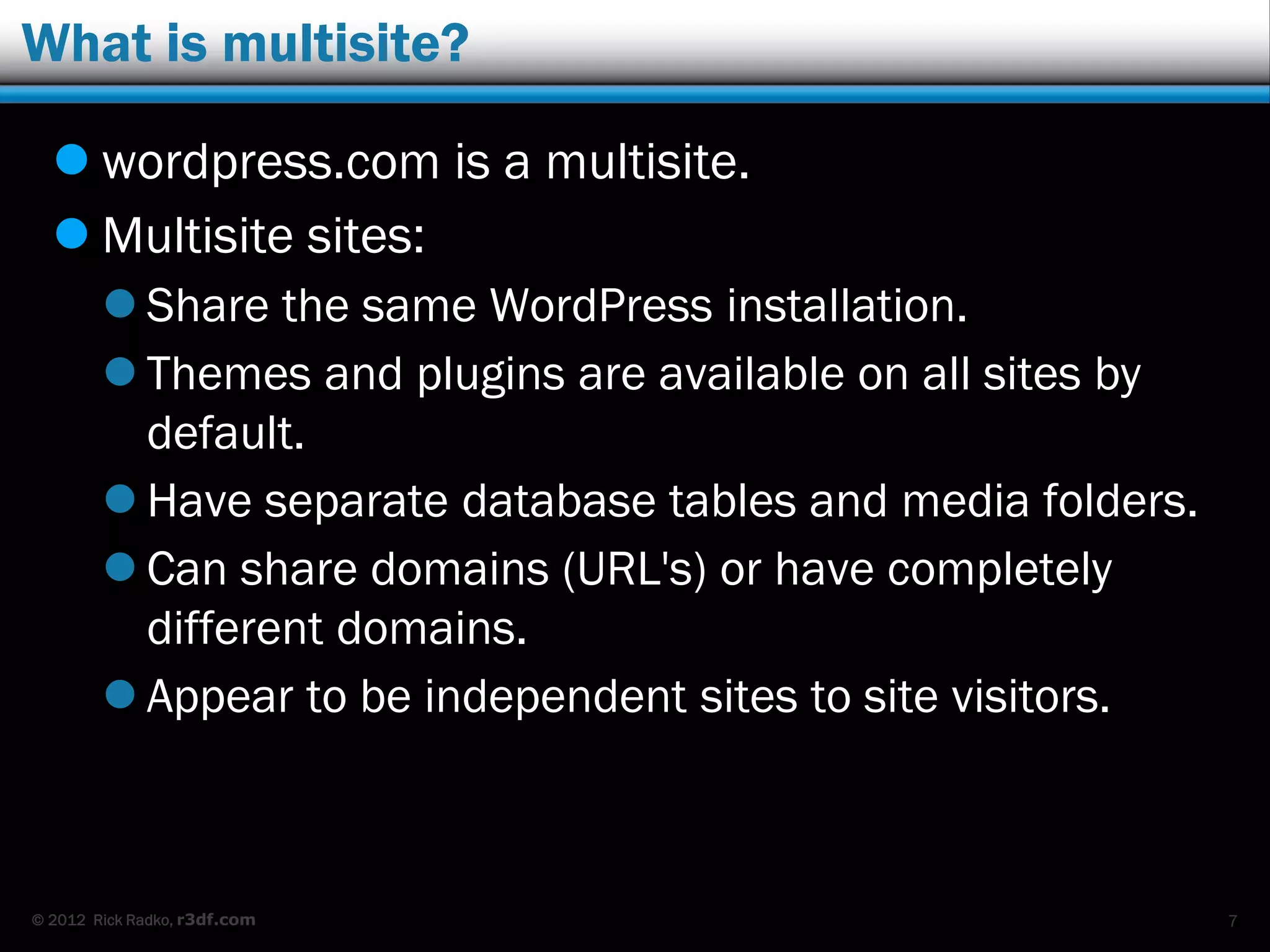 © 2012 Rick Radko, r3df.com
What is multisite?
 wordpress.com is a multisite.
 Multisite sites:
 Share the same WordPress installation.
 Themes and plugins are available on all sites by
default.
 Have separate database tables and media folders.
 Can share domains (URL's) or have completely
different domains.
 Appear to be independent sites to site visitors.
7
 