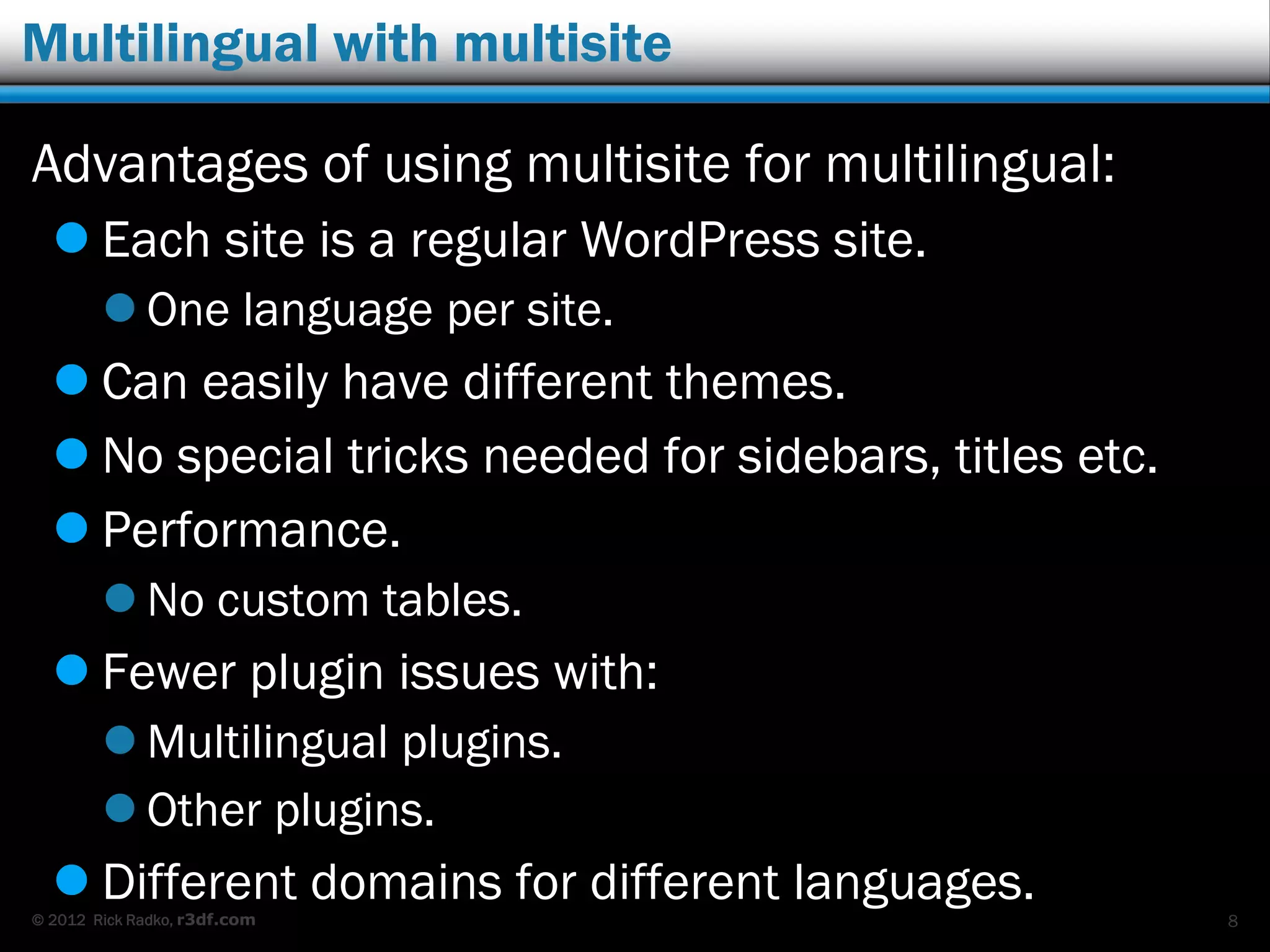 © 2012 Rick Radko, r3df.com
Multilingual with multisite
Advantages of using multisite for multilingual:
 Each site is a regular WordPress site.
 One language per site.
 Can easily have different themes.
 No special tricks needed for sidebars, titles etc.
 Performance.
 No custom tables.
 Fewer plugin issues with:
 Multilingual plugins.
 Other plugins.
 Different domains for different languages.
8
 