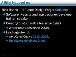 © 2012 Rick Radko, r3df.com
A little bit about me
Rick Radko
Software, website and app designer/developer,
trainer, speaker.
 R-Cubed Design Forge: r3df.com
 LumosTech Training: lumostech.training
Creating custom web sites since 1996
WordPress sites since 2008.
 Lead organizer of:
 WordCamp Ottawa 2013, 2014.
 The Ottawa WordPress Group.
1
 
