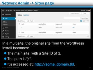 © 2012 Rick Radko, r3df.com
Network Admin -> Sites page
In a multisite, the original site from the WordPress
install becomes:
 The main site, with a Site ID of 1.
 The path is "/".
 It's accessed at: http://some_domain.tld.
26
 