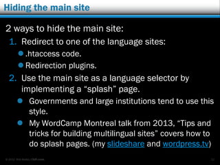© 2012 Rick Radko, r3df.com
Multisite language plugins
These plugins will:
 Relate content items between the sites.
 Provide widgets for front-end links between
different language versions of content.
 In some cases connect the editors in dashboards.
Some plugins:
 Multisite Language Switcher
 Multilingual Press
 Zanto WP Translation
 More?
32
 