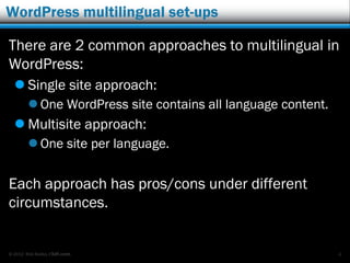 © 2012 Rick Radko, r3df.com
WordPress multilingual set-ups
There are 2 common approaches to multilingual in
WordPress:
 Single site approach:
 One WordPress site contains all language content.
 Multisite approach:
 One site per language.
Each approach has pros/cons under different
circumstances.
4
 