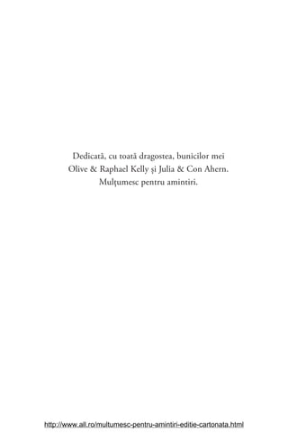 Dedicată, cu toată dragostea, bunicilor mei
Olive & Raphael Kelly și Julia & Con Ahern.
Mulţumesc pentru amintiri.
http://www.all.ro/multumesc-pentru-amintiri-editie-cartonata.html
 