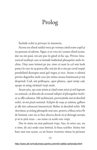 13
Prolog
Închide ochii și privește în întuneric.
Acesta era sfatul tatălui meu pe vremea când eram copil și
nu puteam să adorm. Sigur, n-ar vrea să-i urmez sfatul acum,
dar nu-mi pasă, mi-am pus în gând să fac așa. Privesc întu-
nericul nesfârșit care se întinde îndărătul pleoapelor mele în-
chise. Deși sunt întinsă pe jos, simt că sunt în cel mai înalt
punct în care m-aș putea afla; mă țin de o stea pe cerul nopții
pendulând deasupra unui gol negru și rece. Arunc o ultimă
privire degetelor mele care țin strâns steaua luminoasă și mă
desprind. Cad, mă prăbușesc, apoi plutesc, apoi iarăși cad,
aștept să ating tărâmul vieții mele.
Acum știu, așa cum știam și când eram mică și mă luptam
cu somnul, că dincolo de ecranul subțire al pleoapelor închi-
se se află culoarea. Mă tachinează, provocându-mă să deschid
ochii, să-mi piară somnul. Sclipiri de roșu și arămiu, galben
și alb îmi colorează întunericul. Refuz să deschid ochii. Mă
răzvrătesc și strâng pleoapele mai tare, pentru a bloca orice fir
de lumină, care nu ar face altceva decât să-ți distragă atenția
și să te țină treaz – un semn că acolo este viață.
Dar în mine nu mai pulsează viața. Sau, în orice caz, nu
o simt, de aici unde stau întinsă, la baza scărilor. Inima îmi
bate mai tare acum, ca un boxer victorios rămas în picioare
http://www.all.ro/multumesc-pentru-amintiri-editie-cartonata.html
 