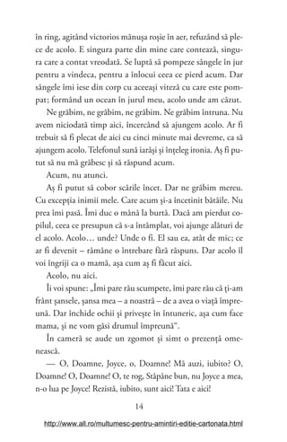 14
în ring, agitând victorios mănușa roșie în aer, refuzând să ple-
ce de acolo. E singura parte din mine care contează, singu-
ra care a contat vreodată. Se luptă să pompeze sângele în jur
pentru a vindeca, pentru a înlocui ceea ce pierd acum. Dar
sângele îmi iese din corp cu aceeași viteză cu care este pom-
pat; formând un ocean în jurul meu, acolo unde am căzut.
Ne grăbim, ne grăbim, ne grăbim. Ne grăbim întruna. Nu
avem niciodată timp aici, încercând să ajungem acolo. Ar fi
trebuit să fi plecat de aici cu cinci minute mai devreme, ca să
ajungem acolo.Telefonul sună iarăși și înțeleg ironia. Aș fi pu-
tut să nu mă grăbesc și să răspund acum.
Acum, nu atunci.
Aș fi putut să cobor scările încet. Dar ne grăbim mereu.
Cu excepția inimii mele. Care acum și-a încetinit bătăile. Nu
prea îmi pasă. Îmi duc o mână la burtă. Dacă am pierdut co-
pilul, ceea ce presupun că s-a întâmplat, voi ajunge alături de
el acolo. Acolo… unde? Unde o fi. El sau ea, atât de mic; ce
ar fi devenit – rămâne o întrebare fără răspuns. Dar acolo îl
voi îngriji ca o mamă, așa cum aș fi făcut aici.
Acolo, nu aici.
Îi voi spune: „Îmi pare rău scumpete, îmi pare rău că ți-am
frânt șansele, șansa mea – a noastră – de a avea o viață împre-
ună. Dar închide ochii și privește în întuneric, așa cum face
mama, și ne vom găsi drumul împreună“.
În cameră se aude un zgomot și simt o prezență ome-
nească.
— O, Doamne, Joyce, o, Doamne! Mă auzi, iubito? O,
Doamne! O, Doamne! O, te rog, Stăpâne bun, nu Joyce a mea,
n-o lua pe Joyce! Rezistă, iubito, sunt aici! Tata e aici!
http://www.all.ro/multumesc-pentru-amintiri-editie-cartonata.html
 