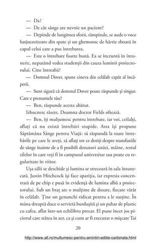 20
— Da?
— De cât sânge are nevoie un pacient?
— Depinde de lungimea sforii, tâmpitule, se aude o voce
batjocoritoare din spate și un ghemotoc de hârtie zboară în
capul celui care a pus întrebarea.
— Este o întrebare foarte bună. Ea se încruntă în întu-
neric, neputând vedea studenții din cauza luminii proiecto-
rului. Cine întreabă?
— Domnul Dover, spune cineva din celălalt capăt al încă-
perii.
— Sunt sigură că domnul Dover poate răspunde și singur.
Care e prenumele tău?
— Ben, răspunde acesta abătut.
Izbucnesc râsete. Doamna doctor Fields oftează.
— Ben, îți mulțumesc pentru întrebare, iar voi, ceilalți,
aflați că nu există întrebări stupide. Asta își propune
Săptămâna Sânge pentru Viață: să răspundă la toate între-
bările pe care le aveți, să aflați tot ce doriți despre transfuziile
de sânge înainte de a fi posibili donatori astăzi, mâine, restul
zilelor în care veți fi în campusul universitar sau poate cu re-
gularitate în viitor.
Ușa sălii se deschide și lumina se strecoară în sala întune-
cată. Justin Hitchcock își face apariția, iar expresia concen-
trată de pe chip e pusă în evidență de lumina albă a proiec-
torului. Sub un braț are o mulțime de dosare, fiecare vârât
în celălalt. Ține un genunchi ridicat pentru a le susține. În
mâna dreaptă duce o servietă burdușită și un pahar de plastic
cu cafea, aflat într-un echilibru precar. El pune încet jos pi-
ciorul care stătea în aer, ca și cum ar fi executat o mișcare Tai
http://www.all.ro/multumesc-pentru-amintiri-editie-cartonata.html
 