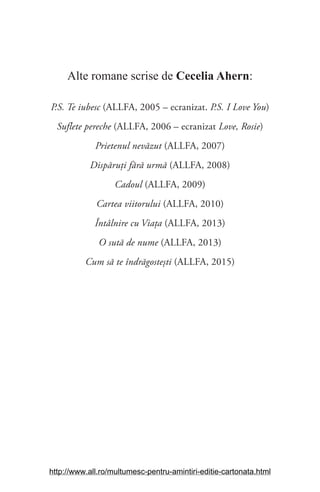 Alte romane scrise de Cecelia Ahern:
P.S. Te iubesc (ALLFA, 2005 – ecranizat. P.S. I Love You)
Suflete pereche (ALLFA, 2006 – ecranizat Love, Rosie)
Prietenul nevăzut (ALLFA, 2007)
Dispăruți fără urmă (ALLFA, 2008)
Cadoul (ALLFA, 2009)
Cartea viitorului (ALLFA, 2010)
Întâlnire cu Viața (ALLFA, 2013)
O sută de nume (ALLFA, 2013)
Cum să te îndrăgostești (ALLFA, 2015)
http://www.all.ro/multumesc-pentru-amintiri-editie-cartonata.html
 