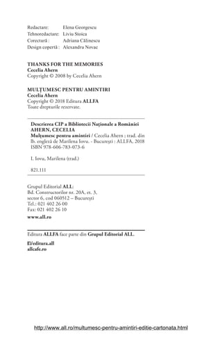 Redactare: Elena Georgescu
Tehnoredactare: Liviu Stoica
Corectură : Adriana Călinescu
Design copertă : Alexandru Novac
THANKS FOR THE MEMORIES
Cecelia Ahern
Copyright © 2008 by Cecelia Ahern
MULȚUMESC PENTRU AMINTIRI
Cecelia Ahern
Copyright © 2018 Editura ALLFA
Toate drepturile rezervate.
Descrierea CIP a Bibliotecii Naționale a României
AHERN, CECELIA
Mulţumesc pentru amintiri / Cecelia Ahern ; trad. din
lb. engleză de Marilena Iovu. - Bucureşti : ALLFA, 2018
ISBN 978-606-783-073-6
I. Iovu, Marilena (trad.)
821.111
Grupul Editorial ALL:
Bd. Constructorilor nr. 20A, et. 3,
sector 6, cod 060512 – București
Tel.: 021 402 26 00
Fax: 021 402 26 10
www.all.ro
Editura ALLFA face parte din Grupul Editorial ALL.
/editura.all
allcafe.ro
http://www.all.ro/multumesc-pentru-amintiri-editie-cartonata.html
 
