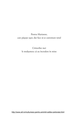 Pentru Marianne,
care pășește ușor, dar face să se cutremure totul
Cititorilor mei
le mulţumesc că au încredere în mine
http://www.all.ro/multumesc-pentru-amintiri-editie-cartonata.html
 