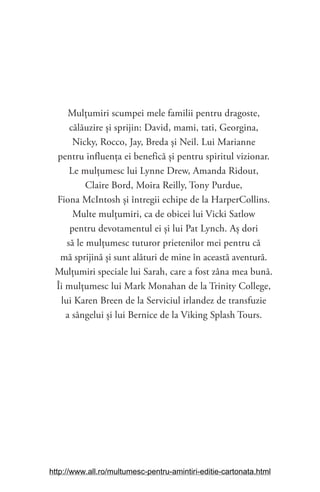 Mulţumiri scumpei mele familii pentru dragoste,
călăuzire și sprijin: David, mami, tati, Georgina,
Nicky, Rocco, Jay, Breda și Neil. Lui Marianne
pentru influenţa ei benefică și pentru spiritul vizionar.
Le mulţumesc lui Lynne Drew, Amanda Ridout,
Claire Bord, Moira Reilly, Tony Purdue,
Fiona McIntosh și întregii echipe de la HarperCollins.
Multe mulţumiri, ca de obicei lui Vicki Satlow
pentru devotamentul ei și lui Pat Lynch. Aș dori
să le mulţumesc tuturor prietenilor mei pentru că
mă sprijină și sunt alături de mine în această aventură.
Mulţumiri speciale lui Sarah, care a fost zâna mea bună.
Îi mulţumesc lui Mark Monahan de la Trinity College,
lui Karen Breen de la Serviciul irlandez de transfuzie
a sângelui și lui Bernice de la Viking Splash Tours.
http://www.all.ro/multumesc-pentru-amintiri-editie-cartonata.html
 