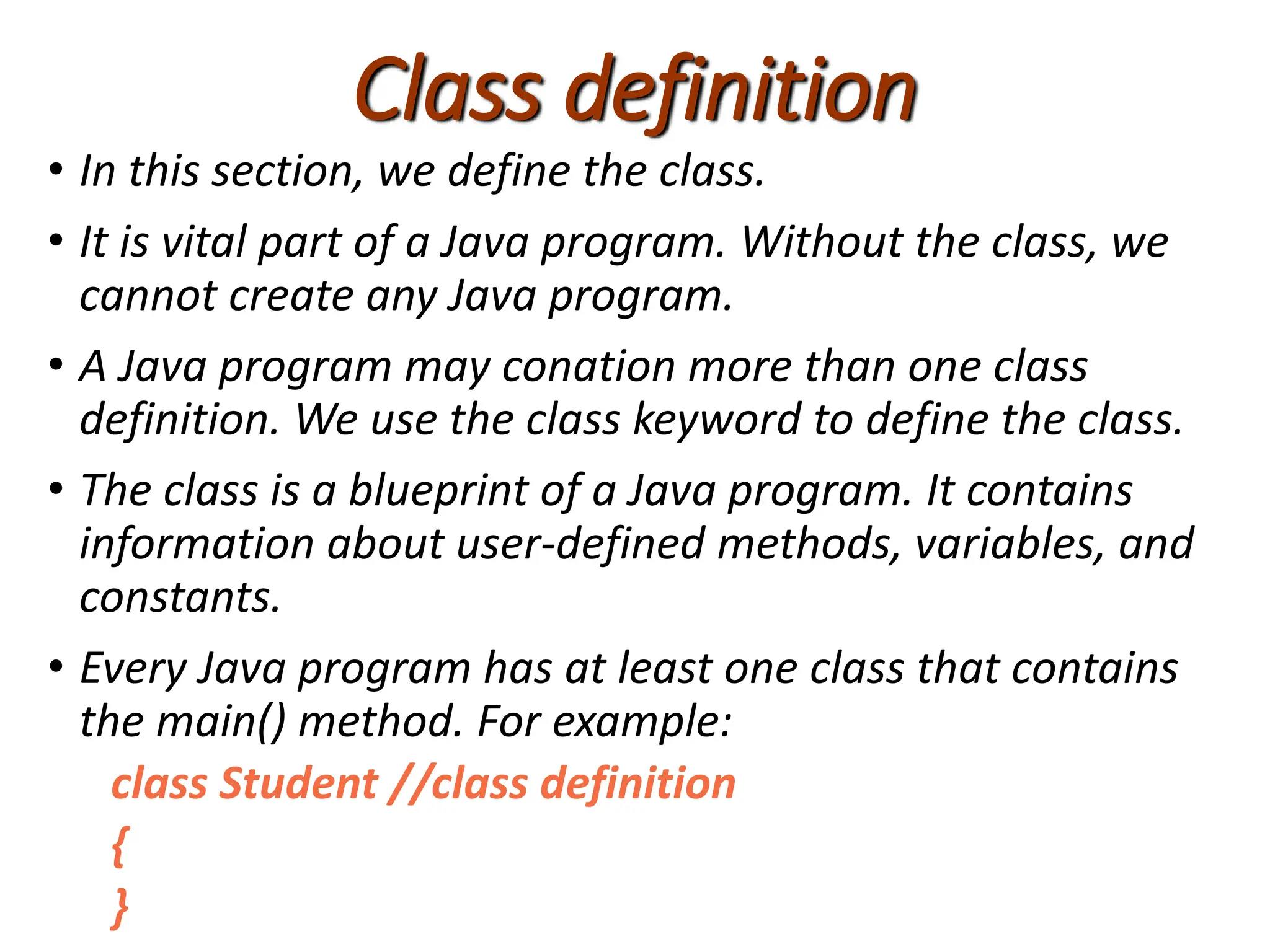 Class definition
• In this section, we define the class.
• It is vital part of a Java program. Without the class, we
cannot create any Java program.
• A Java program may conation more than one class
definition. We use the class keyword to define the class.
• The class is a blueprint of a Java program. It contains
information about user-defined methods, variables, and
constants.
• Every Java program has at least one class that contains
the main() method. For example:
class Student //class definition
{
}
 