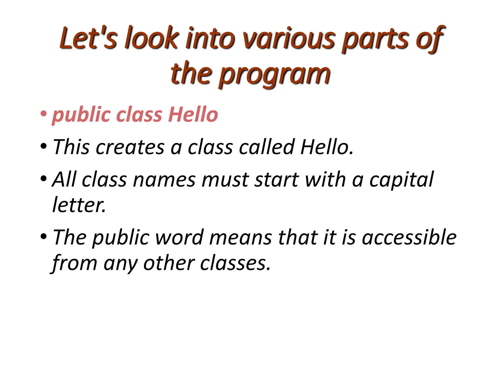 Let's look into various parts of
the program
• public class Hello
• This creates a class called Hello.
• All class names must start with a capital
letter.
• The public word means that it is accessible
from any other classes.
 