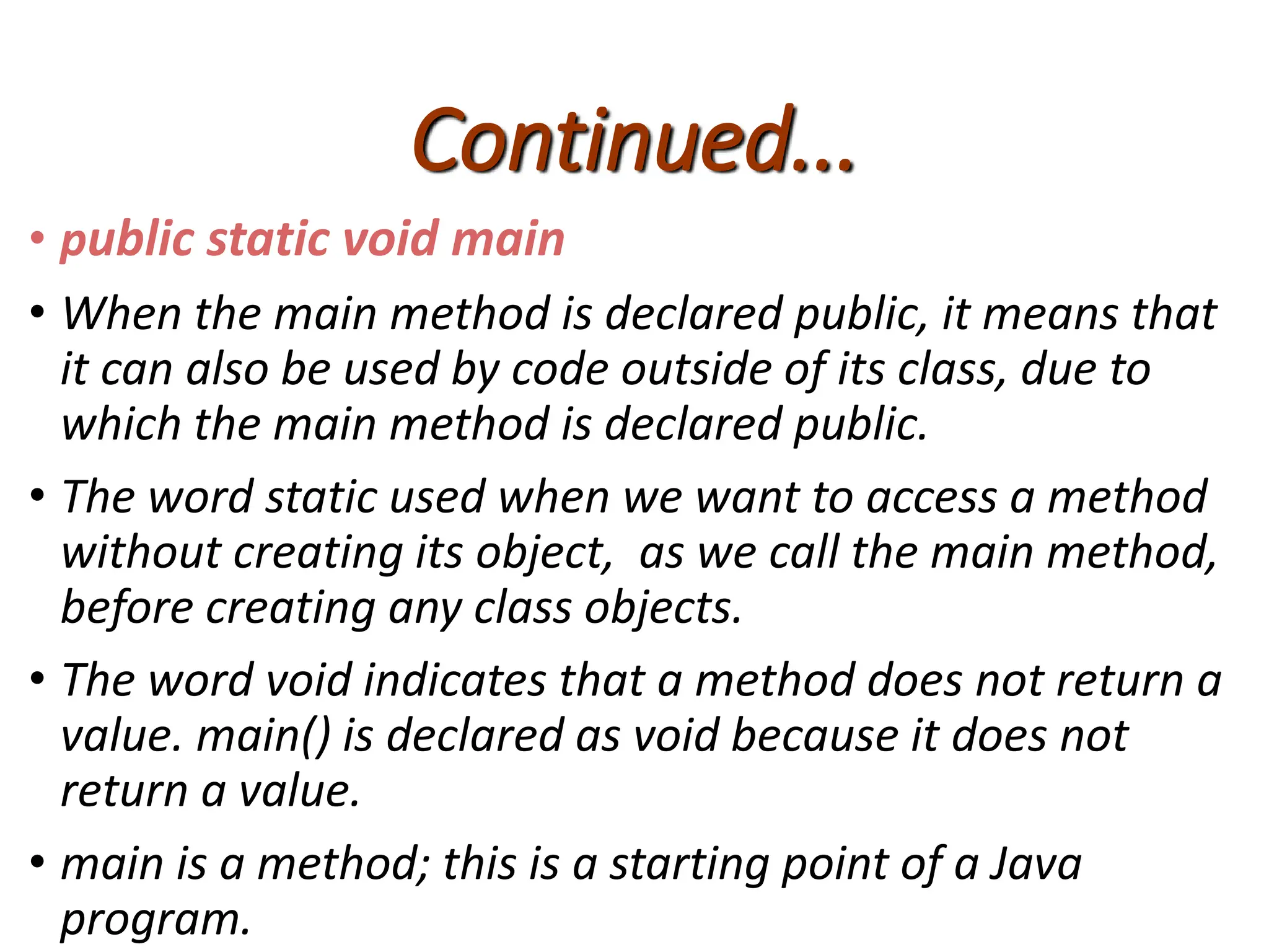 Continued...
• public static void main
• When the main method is declared public, it means that
it can also be used by code outside of its class, due to
which the main method is declared public.
• The word static used when we want to access a method
without creating its object, as we call the main method,
before creating any class objects.
• The word void indicates that a method does not return a
value. main() is declared as void because it does not
return a value.
• main is a method; this is a starting point of a Java
program.
 