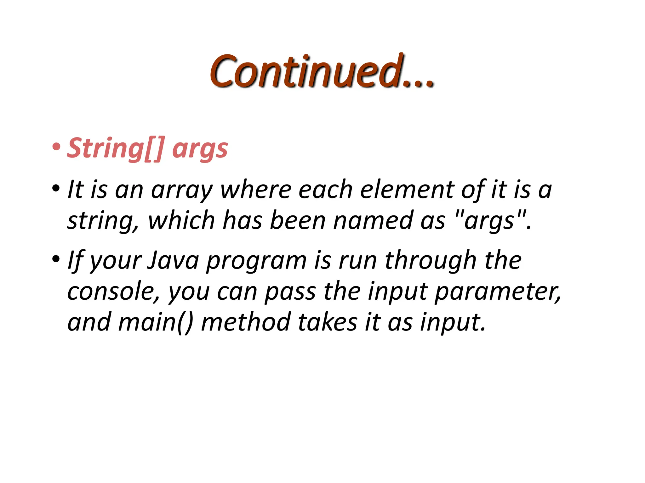 Continued...
• String[] args
• It is an array where each element of it is a
string, which has been named as "args".
• If your Java program is run through the
console, you can pass the input parameter,
and main() method takes it as input.
 