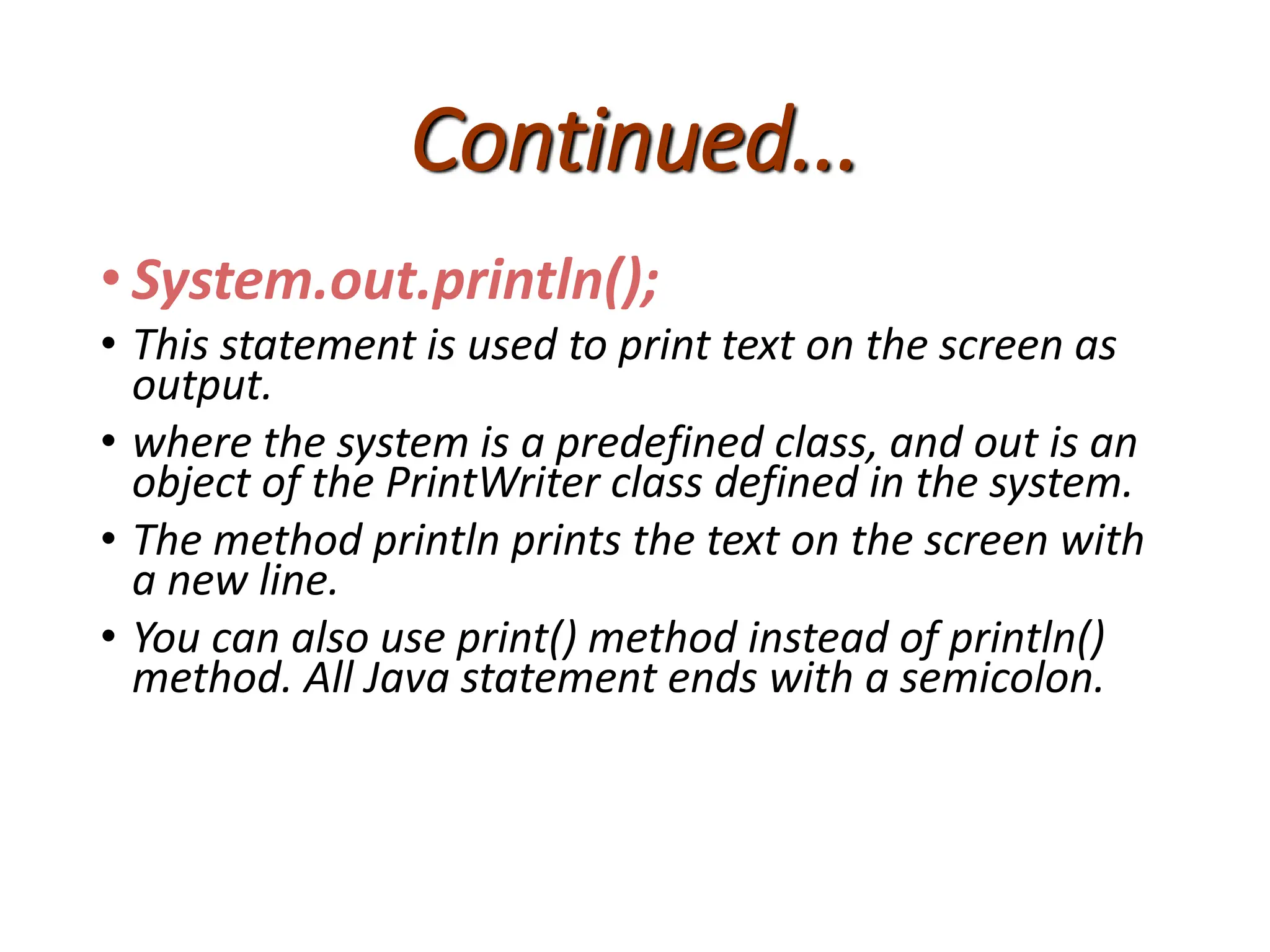 Continued...
• System.out.println();
• This statement is used to print text on the screen as
output.
• where the system is a predefined class, and out is an
object of the PrintWriter class defined in the system.
• The method println prints the text on the screen with
a new line.
• You can also use print() method instead of println()
method. All Java statement ends with a semicolon.
 