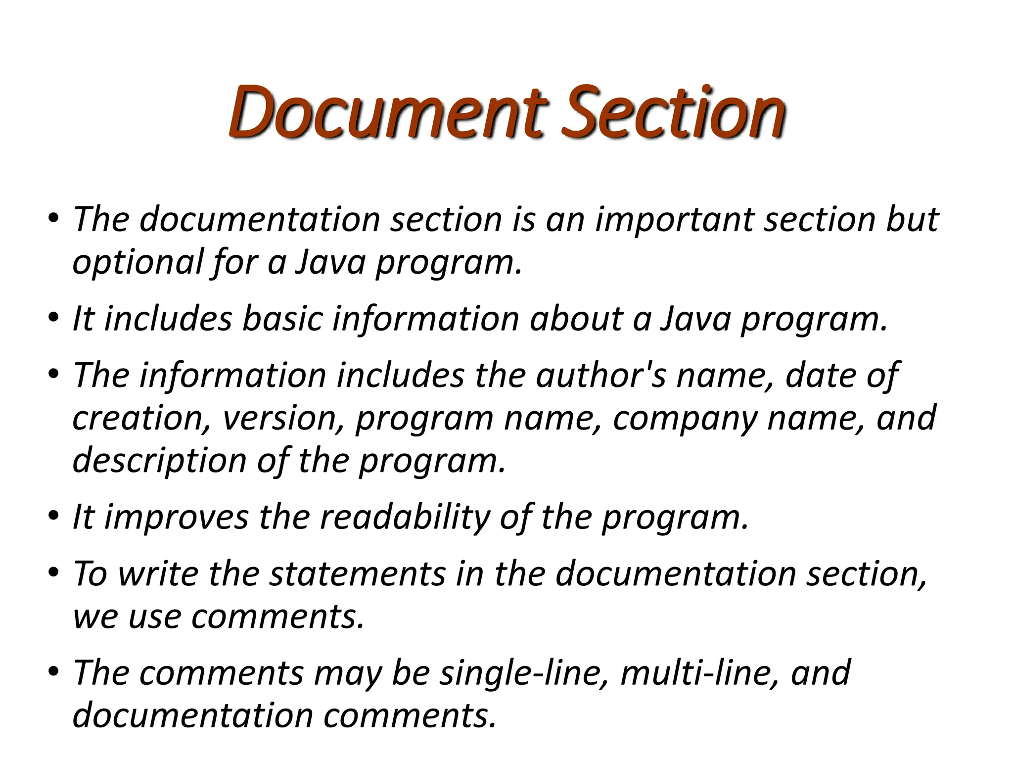 Document Section
• The documentation section is an important section but
optional for a Java program.
• It includes basic information about a Java program.
• The information includes the author's name, date of
creation, version, program name, company name, and
description of the program.
• It improves the readability of the program.
• To write the statements in the documentation section,
we use comments.
• The comments may be single-line, multi-line, and
documentation comments.
 