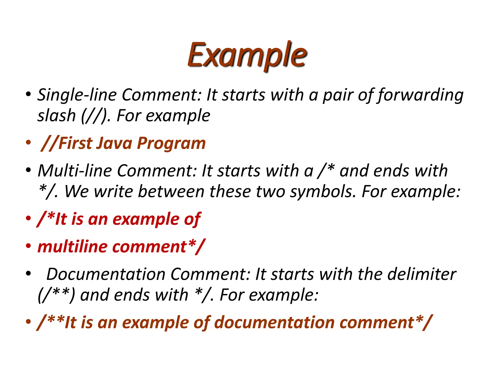 Example
• Single-line Comment: It starts with a pair of forwarding
slash (//). For example
• //First Java Program
• Multi-line Comment: It starts with a /* and ends with
*/. We write between these two symbols. For example:
• /*It is an example of
• multiline comment*/
• Documentation Comment: It starts with the delimiter
(/**) and ends with */. For example:
• /**It is an example of documentation comment*/
 