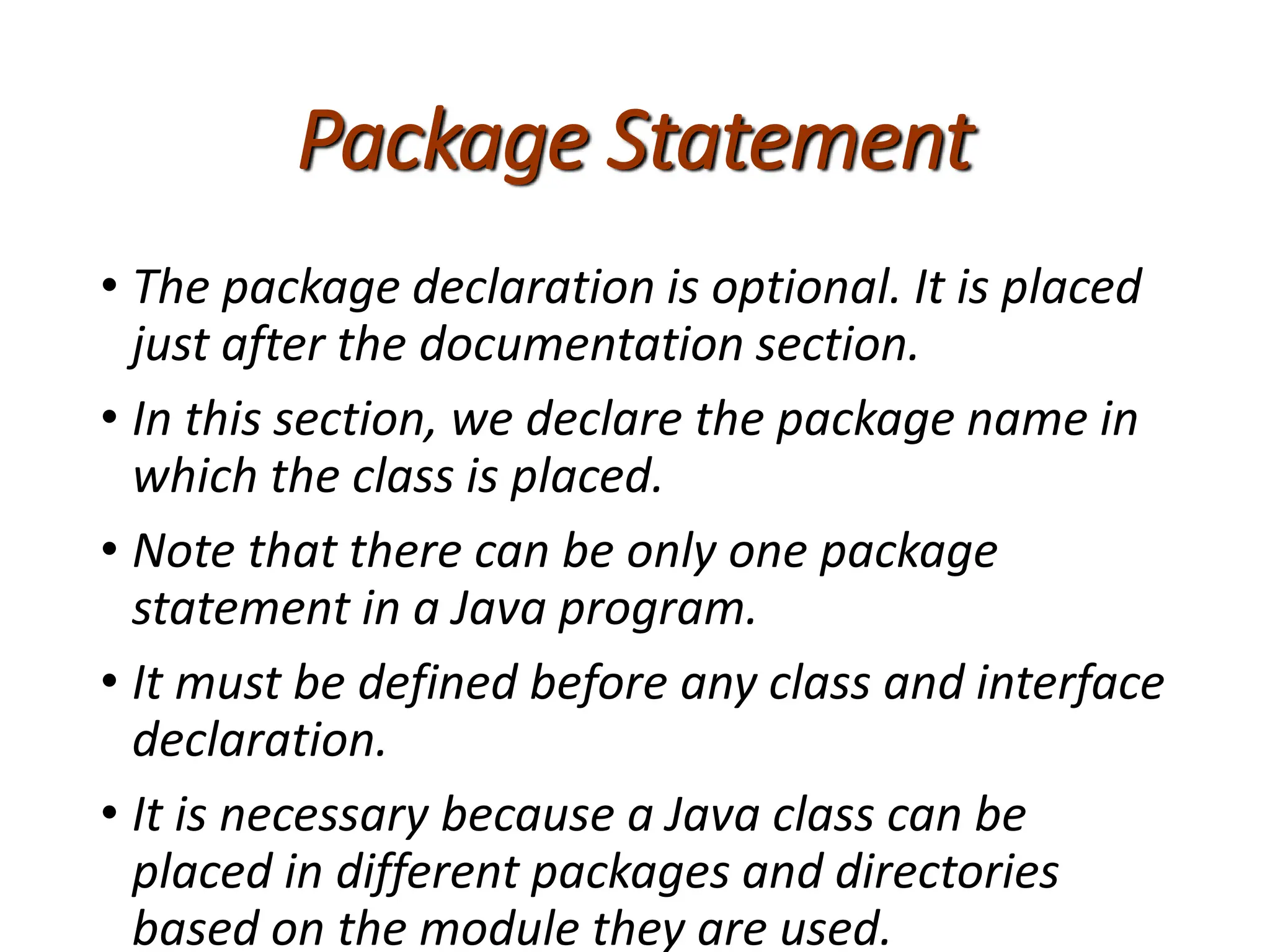 Package Statement
• The package declaration is optional. It is placed
just after the documentation section.
• In this section, we declare the package name in
which the class is placed.
• Note that there can be only one package
statement in a Java program.
• It must be defined before any class and interface
declaration.
• It is necessary because a Java class can be
placed in different packages and directories
based on the module they are used.
 
