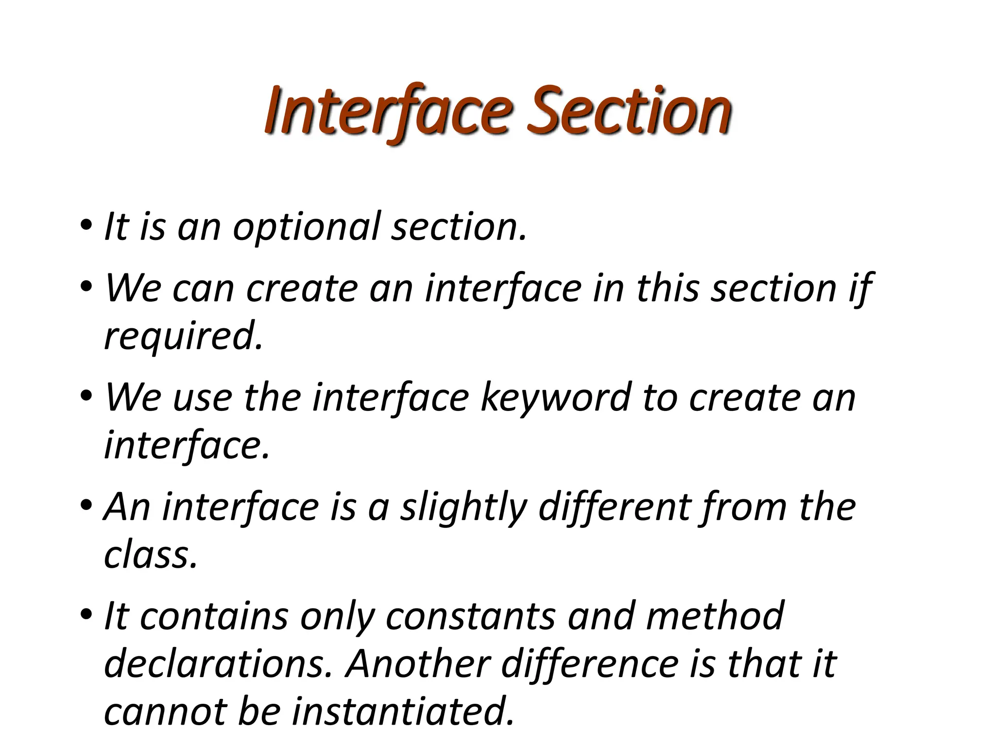 Interface Section
• It is an optional section.
• We can create an interface in this section if
required.
• We use the interface keyword to create an
interface.
• An interface is a slightly different from the
class.
• It contains only constants and method
declarations. Another difference is that it
cannot be instantiated.
 