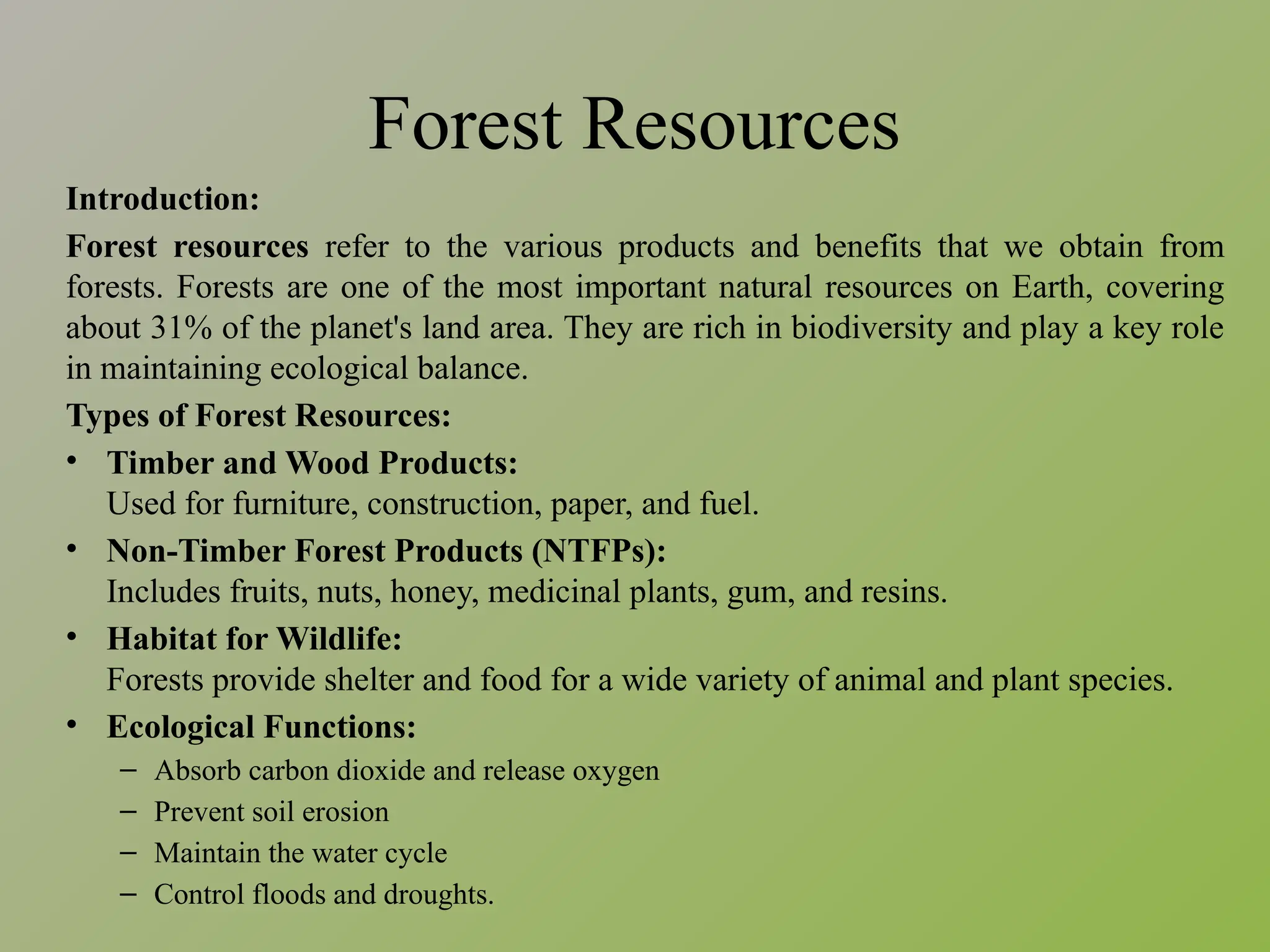 Forest Resources
Introduction:
Forest resources refer to the various products and benefits that we obtain from
forests. Forests are one of the most important natural resources on Earth, covering
about 31% of the planet's land area. They are rich in biodiversity and play a key role
in maintaining ecological balance.
Types of Forest Resources:
• Timber and Wood Products:
Used for furniture, construction, paper, and fuel.
• Non-Timber Forest Products (NTFPs):
Includes fruits, nuts, honey, medicinal plants, gum, and resins.
• Habitat for Wildlife:
Forests provide shelter and food for a wide variety of animal and plant species.
• Ecological Functions:
– Absorb carbon dioxide and release oxygen
– Prevent soil erosion
– Maintain the water cycle
– Control floods and droughts.
 
