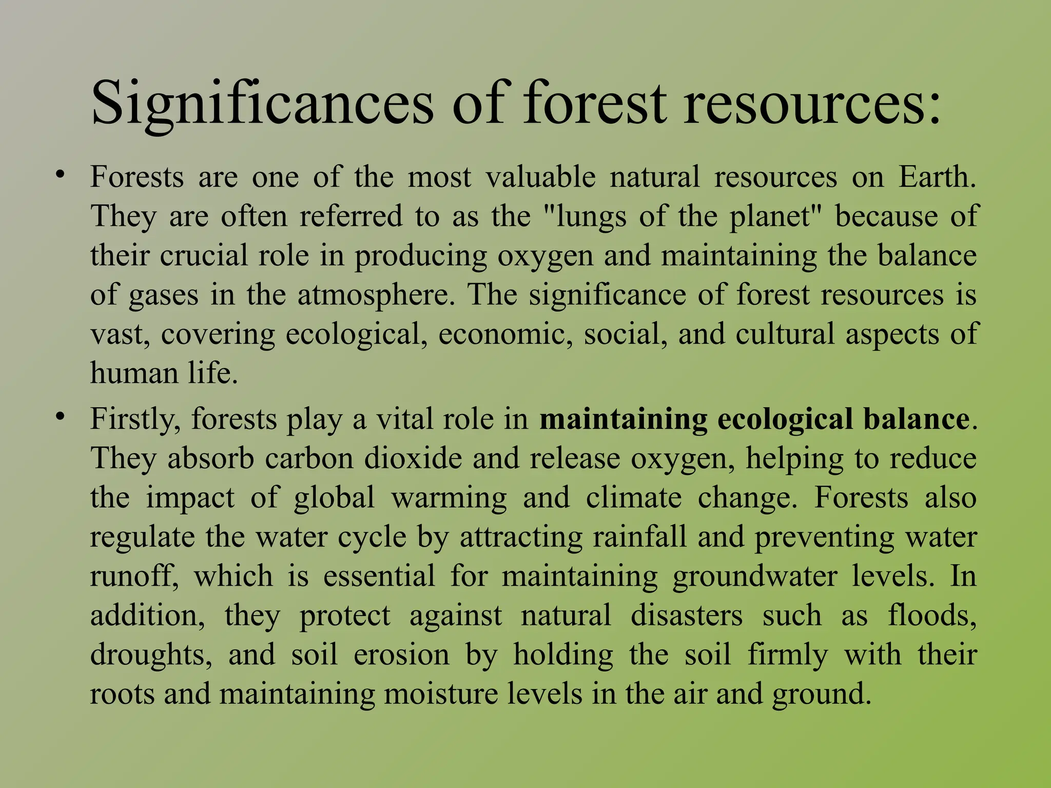 Significances of forest resources:
• Forests are one of the most valuable natural resources on Earth.
They are often referred to as the "lungs of the planet" because of
their crucial role in producing oxygen and maintaining the balance
of gases in the atmosphere. The significance of forest resources is
vast, covering ecological, economic, social, and cultural aspects of
human life.
• Firstly, forests play a vital role in maintaining ecological balance.
They absorb carbon dioxide and release oxygen, helping to reduce
the impact of global warming and climate change. Forests also
regulate the water cycle by attracting rainfall and preventing water
runoff, which is essential for maintaining groundwater levels. In
addition, they protect against natural disasters such as floods,
droughts, and soil erosion by holding the soil firmly with their
roots and maintaining moisture levels in the air and ground.
 