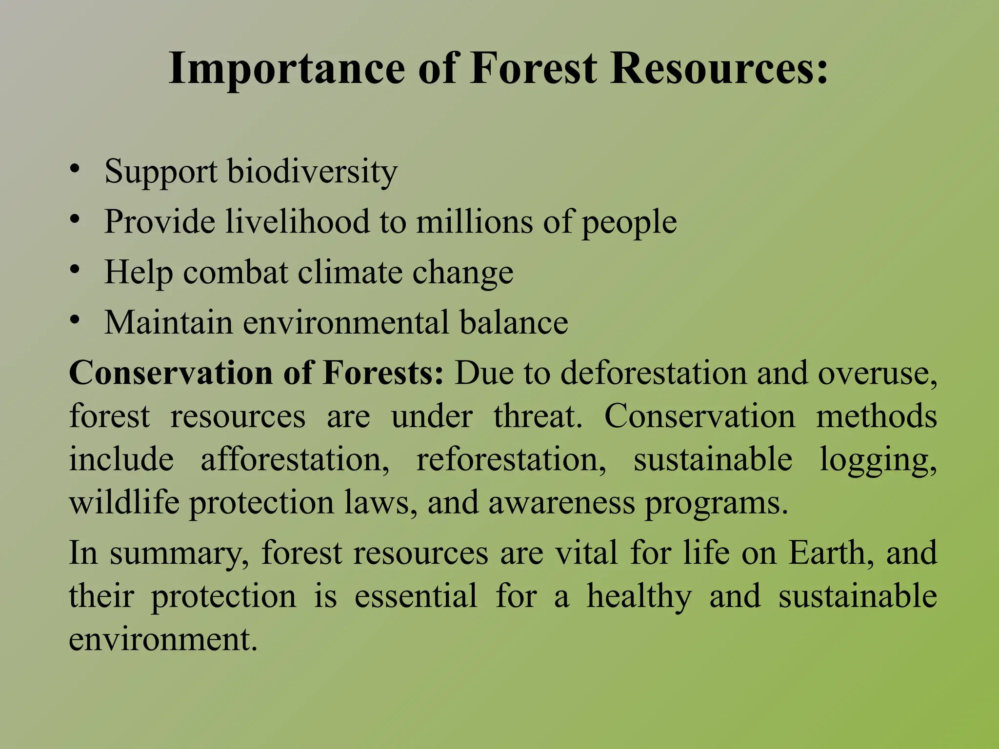 Importance of Forest Resources:
• Support biodiversity
• Provide livelihood to millions of people
• Help combat climate change
• Maintain environmental balance
Conservation of Forests: Due to deforestation and overuse,
forest resources are under threat. Conservation methods
include afforestation, reforestation, sustainable logging,
wildlife protection laws, and awareness programs.
In summary, forest resources are vital for life on Earth, and
their protection is essential for a healthy and sustainable
environment.
 