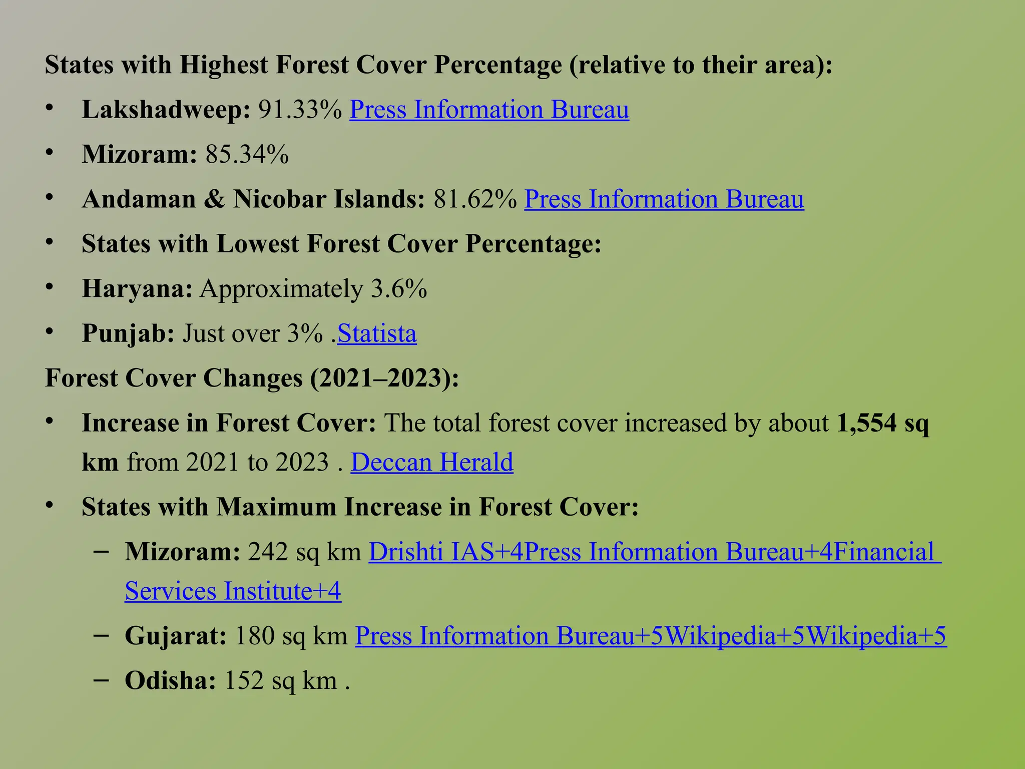 States with Highest Forest Cover Percentage (relative to their area):
• Lakshadweep: 91.33%​Press Information Bureau
• Mizoram: 85.34%​
• Andaman & Nicobar Islands: 81.62%​Press Information Bureau
• States with Lowest Forest Cover Percentage:
• Haryana: Approximately 3.6%​
• Punjab: Just over 3% .​
Statista
Forest Cover Changes (2021–2023):
• Increase in Forest Cover: The total forest cover increased by about 1,554 sq
km from 2021 to 2023 .​Deccan Herald
• States with Maximum Increase in Forest Cover:
– Mizoram: 242 sq km​Drishti IAS+4Press Information Bureau+4Financial
Services Institute+4
– Gujarat: 180 sq km​Press Information Bureau+5Wikipedia+5Wikipedia+5
– Odisha: 152 sq km .​
 