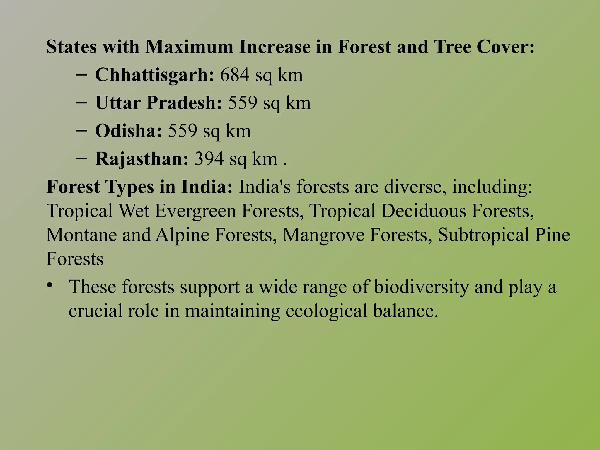 States with Maximum Increase in Forest and Tree Cover:
– Chhattisgarh: 684 sq km​
– Uttar Pradesh: 559 sq km​
– Odisha: 559 sq km​
– Rajasthan: 394 sq km .​
Forest Types in India: India's forests are diverse, including:
Tropical Wet Evergreen Forests, Tropical Deciduous Forests,
Montane and Alpine Forests, Mangrove Forests, Subtropical Pine
Forests
• These forests support a wide range of biodiversity and play a
crucial role in maintaining ecological balance.​
 