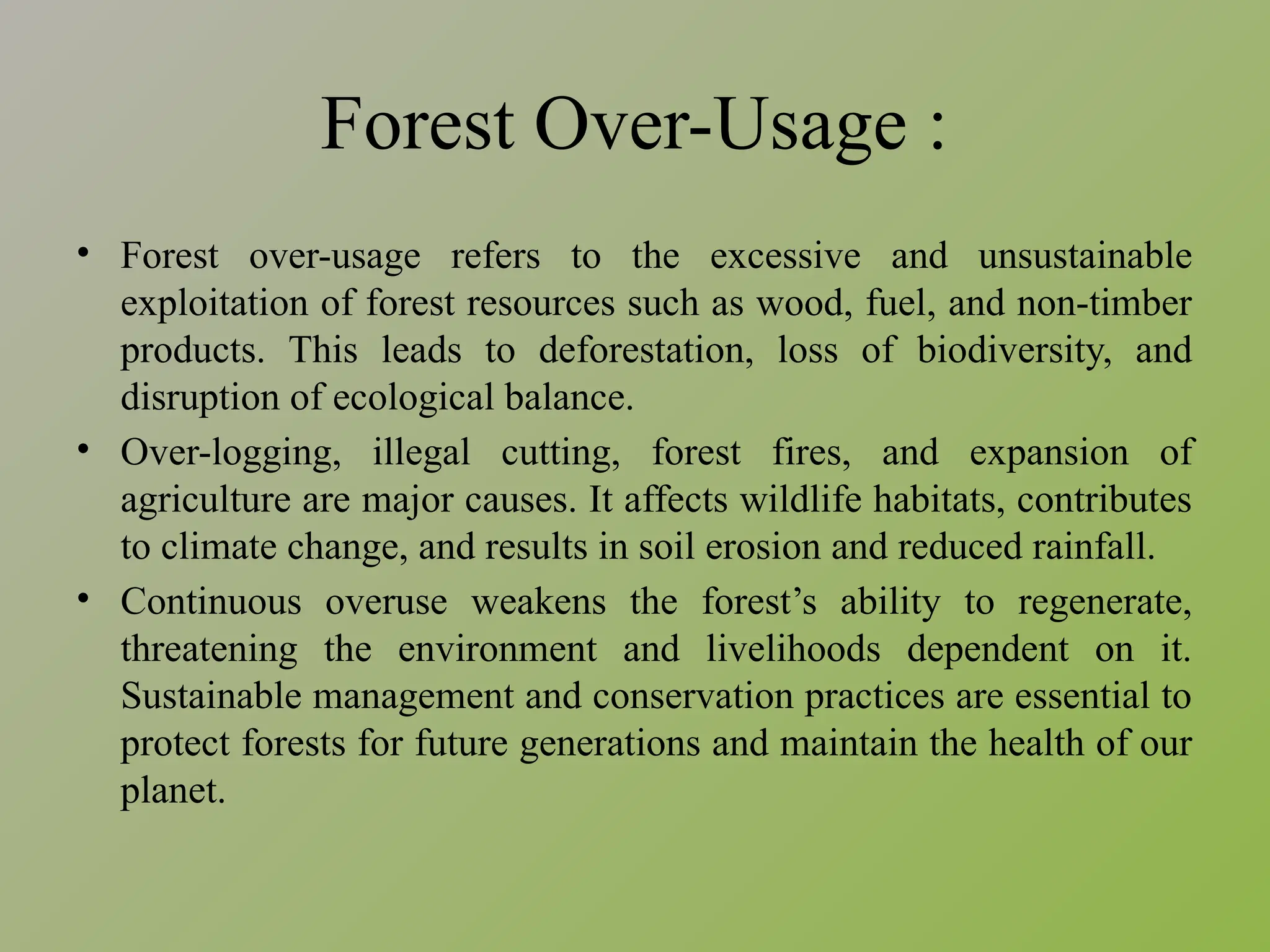 Forest Over-Usage :
• Forest over-usage refers to the excessive and unsustainable
exploitation of forest resources such as wood, fuel, and non-timber
products. This leads to deforestation, loss of biodiversity, and
disruption of ecological balance.
• Over-logging, illegal cutting, forest fires, and expansion of
agriculture are major causes. It affects wildlife habitats, contributes
to climate change, and results in soil erosion and reduced rainfall.
• Continuous overuse weakens the forest’s ability to regenerate,
threatening the environment and livelihoods dependent on it.
Sustainable management and conservation practices are essential to
protect forests for future generations and maintain the health of our
planet.
 