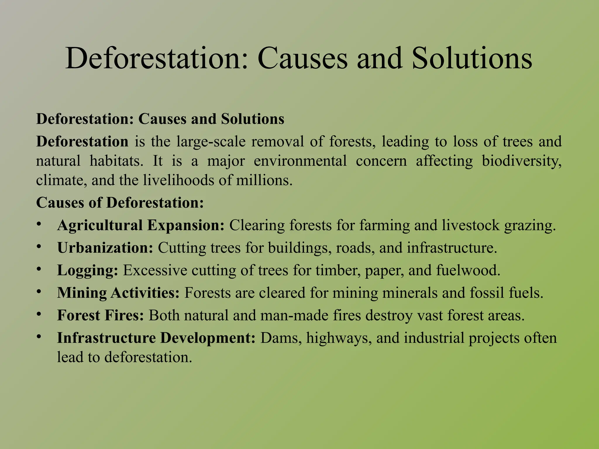 Deforestation: Causes and Solutions
Deforestation: Causes and Solutions
Deforestation is the large-scale removal of forests, leading to loss of trees and
natural habitats. It is a major environmental concern affecting biodiversity,
climate, and the livelihoods of millions.
Causes of Deforestation:
• Agricultural Expansion: Clearing forests for farming and livestock grazing.
• Urbanization: Cutting trees for buildings, roads, and infrastructure.
• Logging: Excessive cutting of trees for timber, paper, and fuelwood.
• Mining Activities: Forests are cleared for mining minerals and fossil fuels.
• Forest Fires: Both natural and man-made fires destroy vast forest areas.
• Infrastructure Development: Dams, highways, and industrial projects often
lead to deforestation.
 
