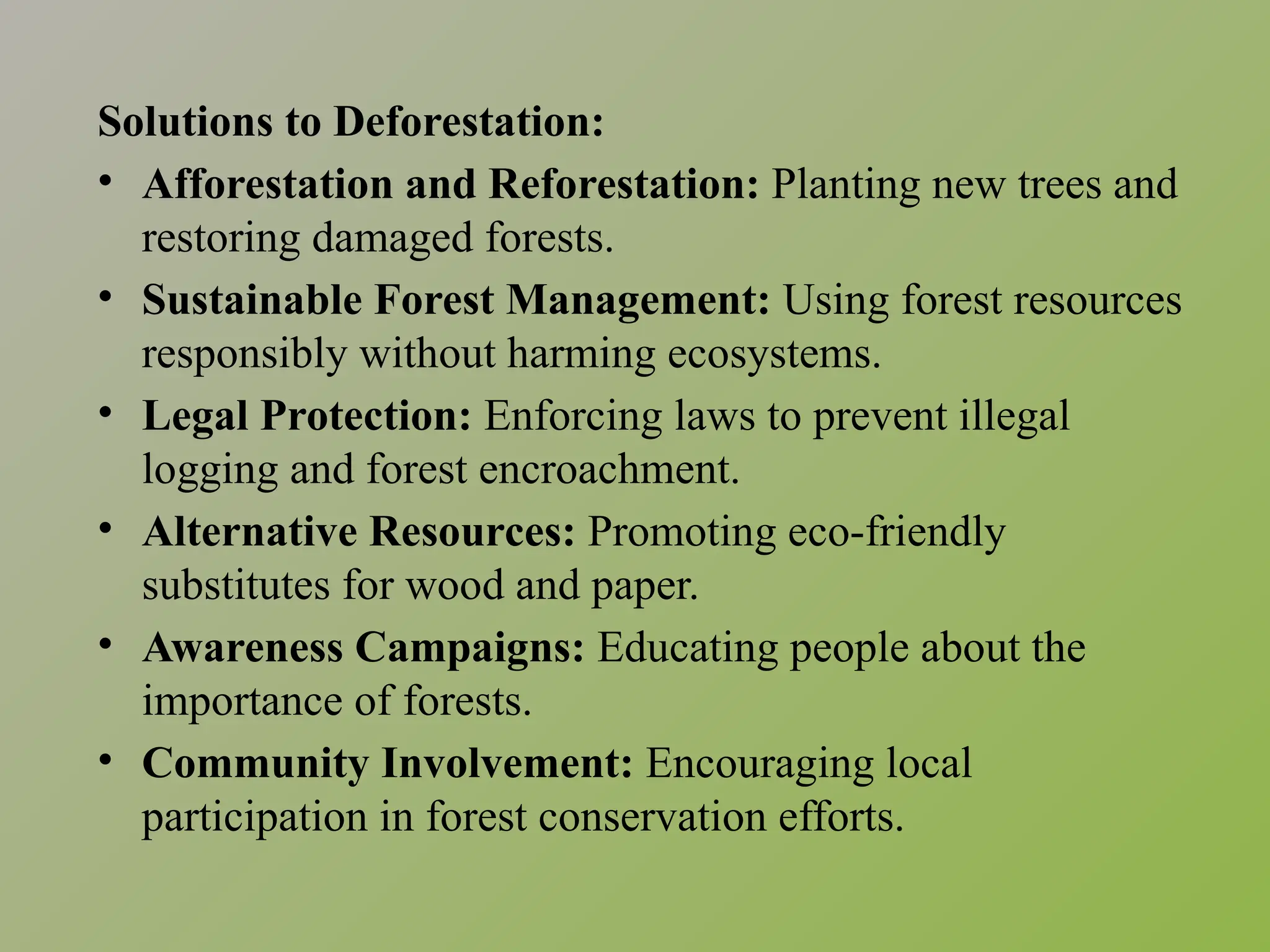 Solutions to Deforestation:
• Afforestation and Reforestation: Planting new trees and
restoring damaged forests.
• Sustainable Forest Management: Using forest resources
responsibly without harming ecosystems.
• Legal Protection: Enforcing laws to prevent illegal
logging and forest encroachment.
• Alternative Resources: Promoting eco-friendly
substitutes for wood and paper.
• Awareness Campaigns: Educating people about the
importance of forests.
• Community Involvement: Encouraging local
participation in forest conservation efforts.
 