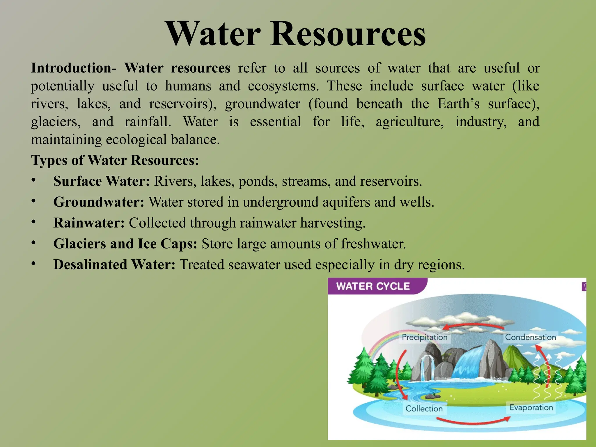 Water Resources
Introduction- Water resources refer to all sources of water that are useful or
potentially useful to humans and ecosystems. These include surface water (like
rivers, lakes, and reservoirs), groundwater (found beneath the Earth’s surface),
glaciers, and rainfall. Water is essential for life, agriculture, industry, and
maintaining ecological balance.
Types of Water Resources:
• Surface Water: Rivers, lakes, ponds, streams, and reservoirs.
• Groundwater: Water stored in underground aquifers and wells.
• Rainwater: Collected through rainwater harvesting.
• Glaciers and Ice Caps: Store large amounts of freshwater.
• Desalinated Water: Treated seawater used especially in dry regions.
 