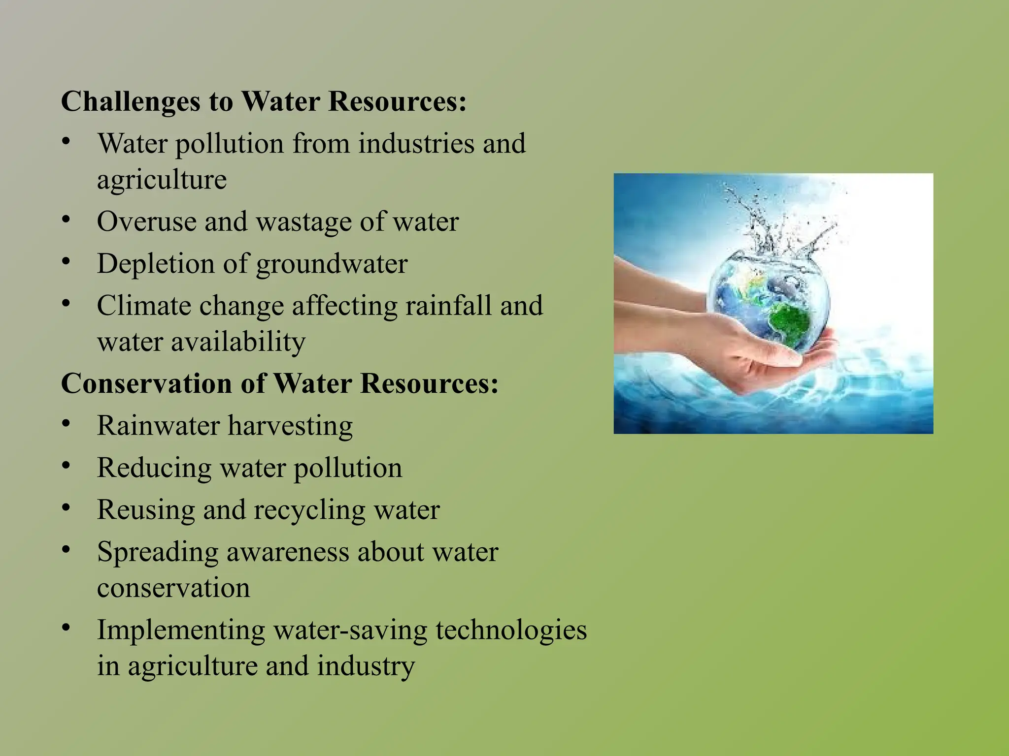 Challenges to Water Resources:
• Water pollution from industries and
agriculture
• Overuse and wastage of water
• Depletion of groundwater
• Climate change affecting rainfall and
water availability
Conservation of Water Resources:
• Rainwater harvesting
• Reducing water pollution
• Reusing and recycling water
• Spreading awareness about water
conservation
• Implementing water-saving technologies
in agriculture and industry
 