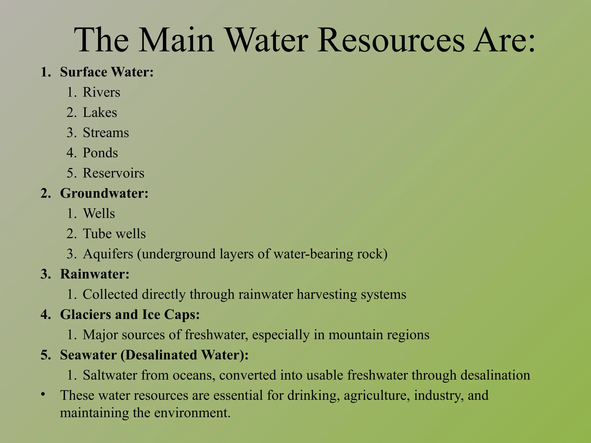 The Main Water Resources Are:
1. Surface Water:
1. Rivers
2. Lakes
3. Streams
4. Ponds
5. Reservoirs
2. Groundwater:
1. Wells
2. Tube wells
3. Aquifers (underground layers of water-bearing rock)
3. Rainwater:
1. Collected directly through rainwater harvesting systems
4. Glaciers and Ice Caps:
1. Major sources of freshwater, especially in mountain regions
5. Seawater (Desalinated Water):
1. Saltwater from oceans, converted into usable freshwater through desalination
• These water resources are essential for drinking, agriculture, industry, and
maintaining the environment.
 