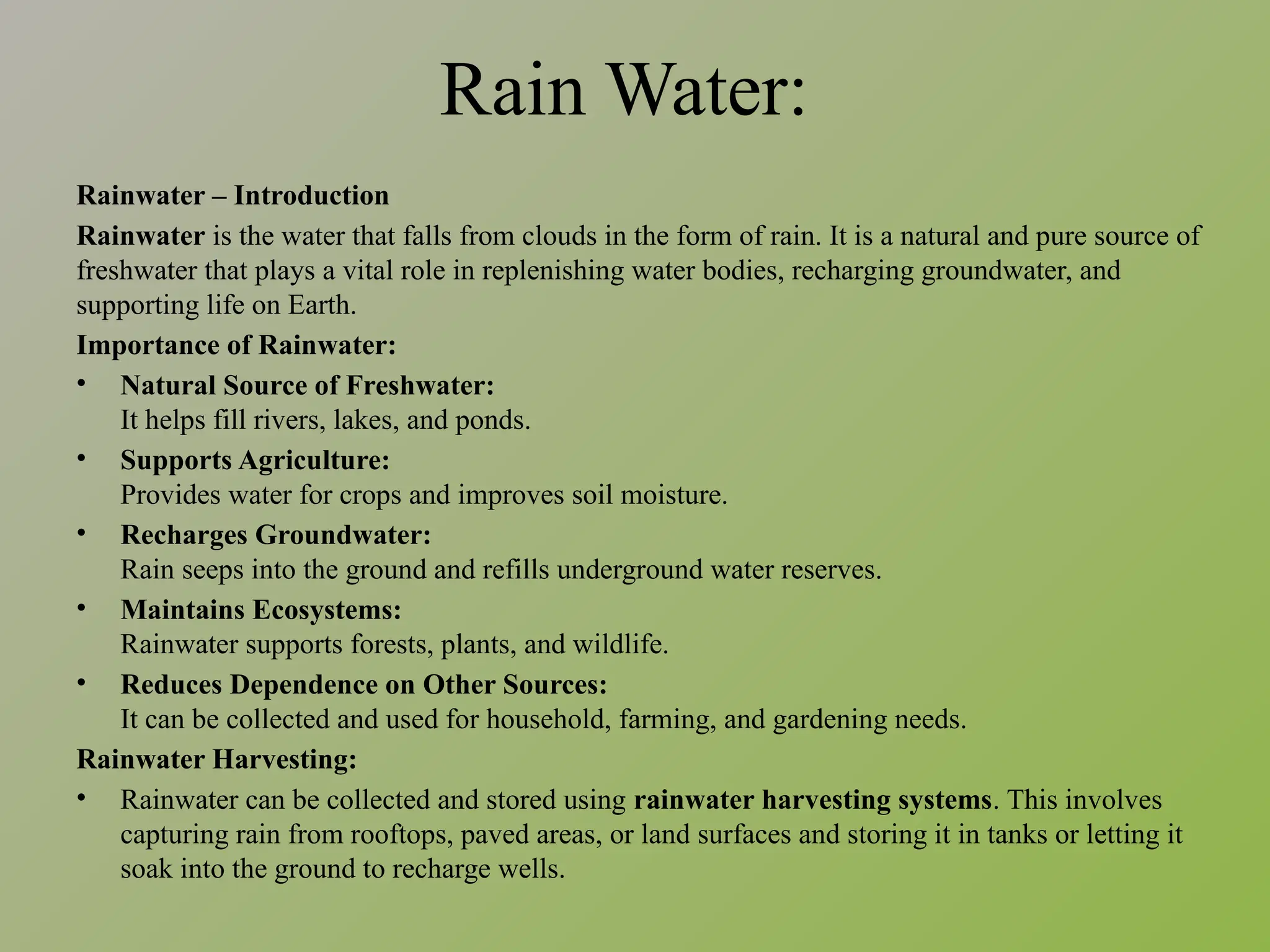 Rain Water:
Rainwater – Introduction
Rainwater is the water that falls from clouds in the form of rain. It is a natural and pure source of
freshwater that plays a vital role in replenishing water bodies, recharging groundwater, and
supporting life on Earth.
Importance of Rainwater:
• Natural Source of Freshwater:
It helps fill rivers, lakes, and ponds.
• Supports Agriculture:
Provides water for crops and improves soil moisture.
• Recharges Groundwater:
Rain seeps into the ground and refills underground water reserves.
• Maintains Ecosystems:
Rainwater supports forests, plants, and wildlife.
• Reduces Dependence on Other Sources:
It can be collected and used for household, farming, and gardening needs.
Rainwater Harvesting:
• Rainwater can be collected and stored using rainwater harvesting systems. This involves
capturing rain from rooftops, paved areas, or land surfaces and storing it in tanks or letting it
soak into the ground to recharge wells.
 