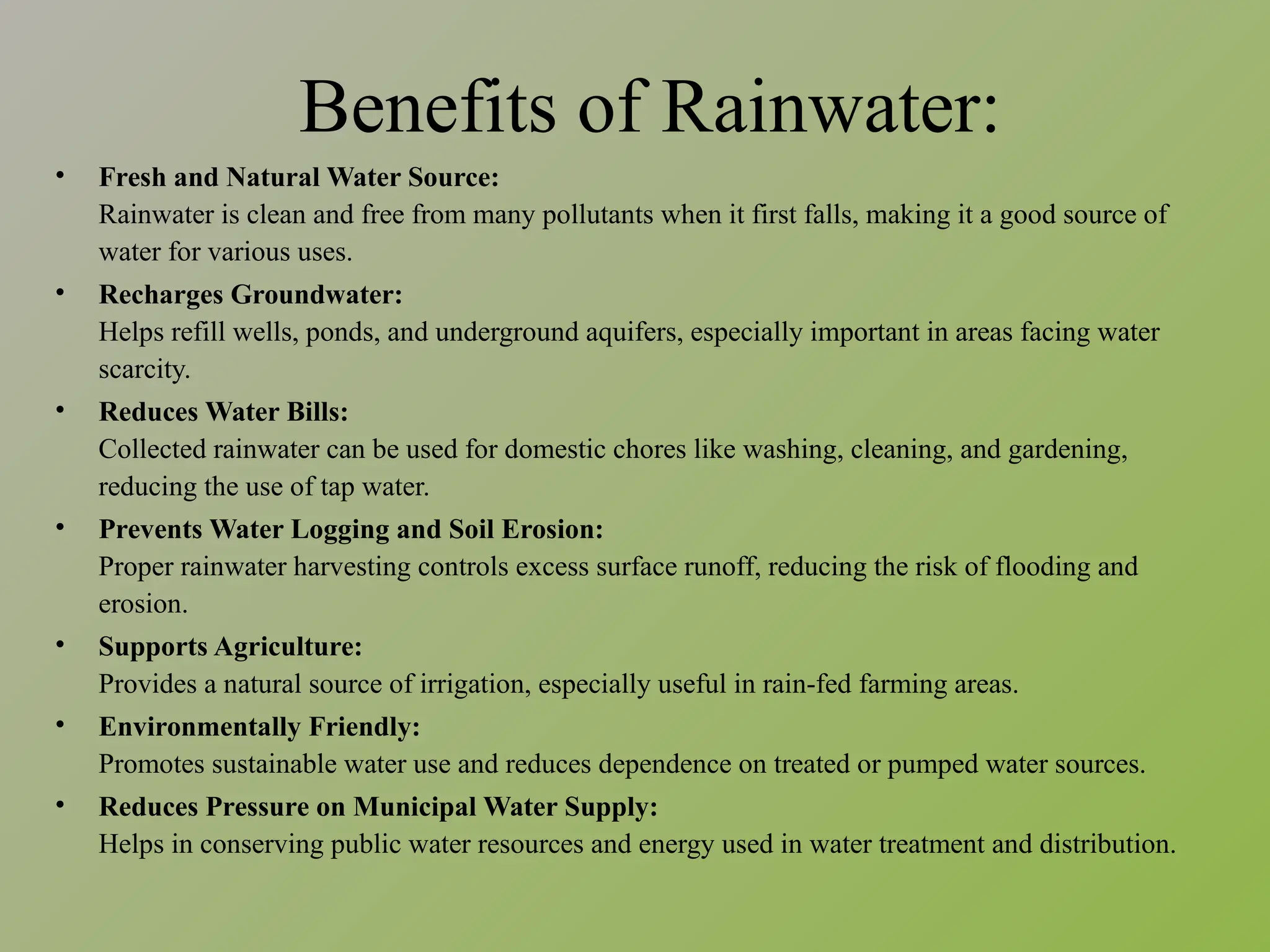 Benefits of Rainwater:
• Fresh and Natural Water Source:
Rainwater is clean and free from many pollutants when it first falls, making it a good source of
water for various uses.
• Recharges Groundwater:
Helps refill wells, ponds, and underground aquifers, especially important in areas facing water
scarcity.
• Reduces Water Bills:
Collected rainwater can be used for domestic chores like washing, cleaning, and gardening,
reducing the use of tap water.
• Prevents Water Logging and Soil Erosion:
Proper rainwater harvesting controls excess surface runoff, reducing the risk of flooding and
erosion.
• Supports Agriculture:
Provides a natural source of irrigation, especially useful in rain-fed farming areas.
• Environmentally Friendly:
Promotes sustainable water use and reduces dependence on treated or pumped water sources.
• Reduces Pressure on Municipal Water Supply:
Helps in conserving public water resources and energy used in water treatment and distribution.
 
