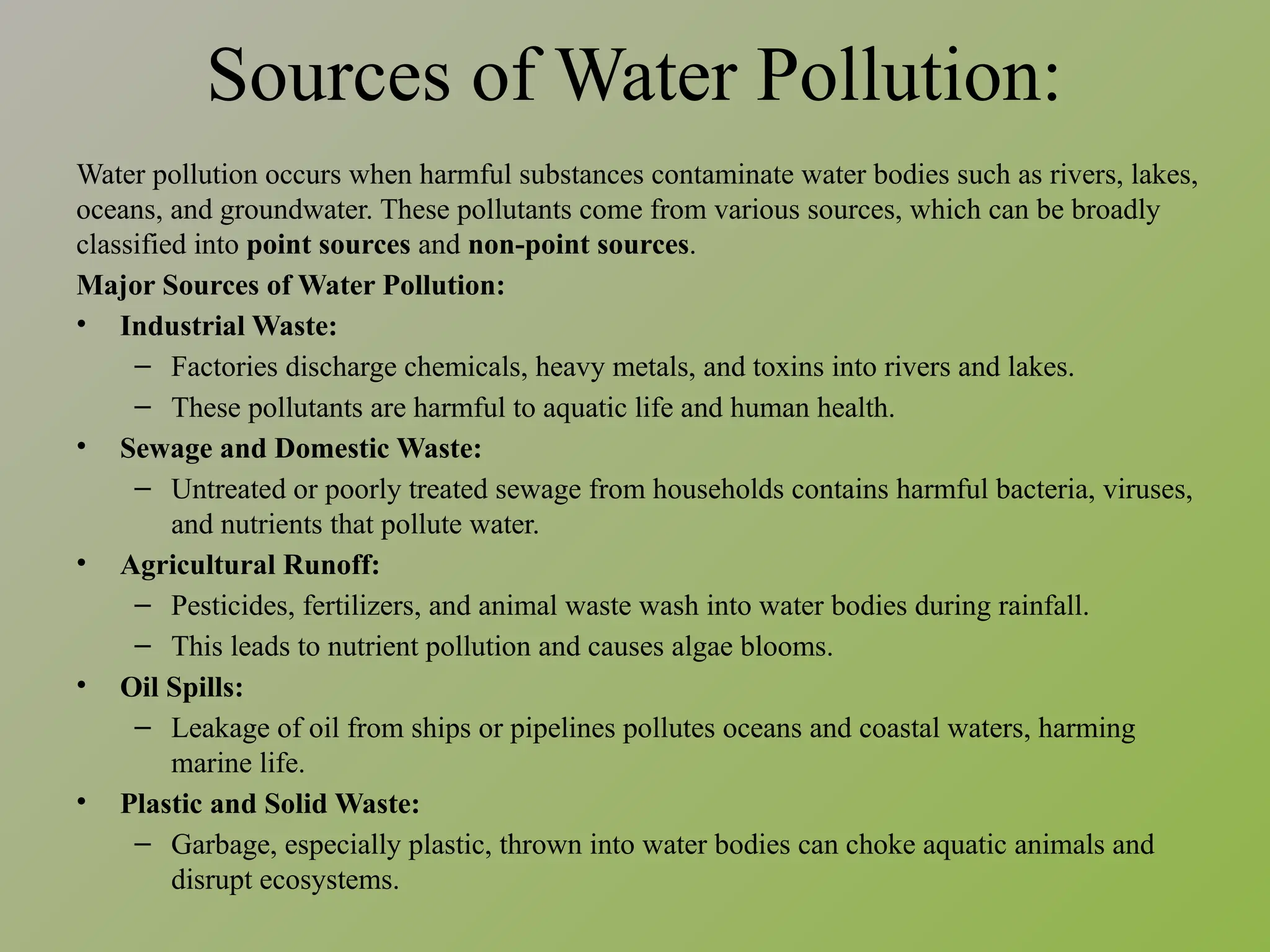 Sources of Water Pollution:
Water pollution occurs when harmful substances contaminate water bodies such as rivers, lakes,
oceans, and groundwater. These pollutants come from various sources, which can be broadly
classified into point sources and non-point sources.
Major Sources of Water Pollution:
• Industrial Waste:
– Factories discharge chemicals, heavy metals, and toxins into rivers and lakes.
– These pollutants are harmful to aquatic life and human health.
• Sewage and Domestic Waste:
– Untreated or poorly treated sewage from households contains harmful bacteria, viruses,
and nutrients that pollute water.
• Agricultural Runoff:
– Pesticides, fertilizers, and animal waste wash into water bodies during rainfall.
– This leads to nutrient pollution and causes algae blooms.
• Oil Spills:
– Leakage of oil from ships or pipelines pollutes oceans and coastal waters, harming
marine life.
• Plastic and Solid Waste:
– Garbage, especially plastic, thrown into water bodies can choke aquatic animals and
disrupt ecosystems.
 