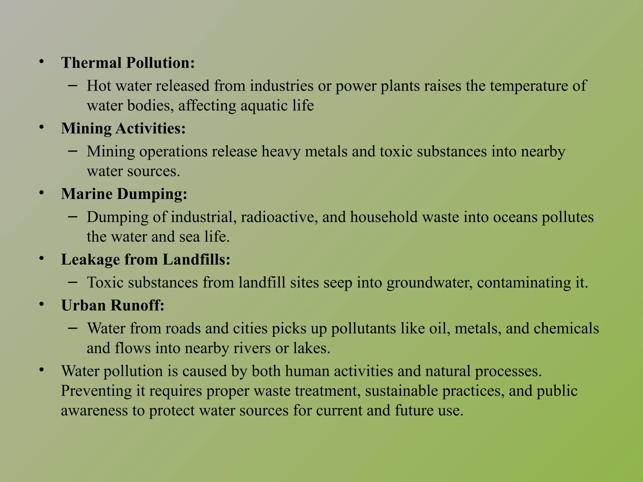 • Thermal Pollution:
– Hot water released from industries or power plants raises the temperature of
water bodies, affecting aquatic life
• Mining Activities:
– Mining operations release heavy metals and toxic substances into nearby
water sources.
• Marine Dumping:
– Dumping of industrial, radioactive, and household waste into oceans pollutes
the water and sea life.
• Leakage from Landfills:
– Toxic substances from landfill sites seep into groundwater, contaminating it.
• Urban Runoff:
– Water from roads and cities picks up pollutants like oil, metals, and chemicals
and flows into nearby rivers or lakes.
• Water pollution is caused by both human activities and natural processes.
Preventing it requires proper waste treatment, sustainable practices, and public
awareness to protect water sources for current and future use.
 