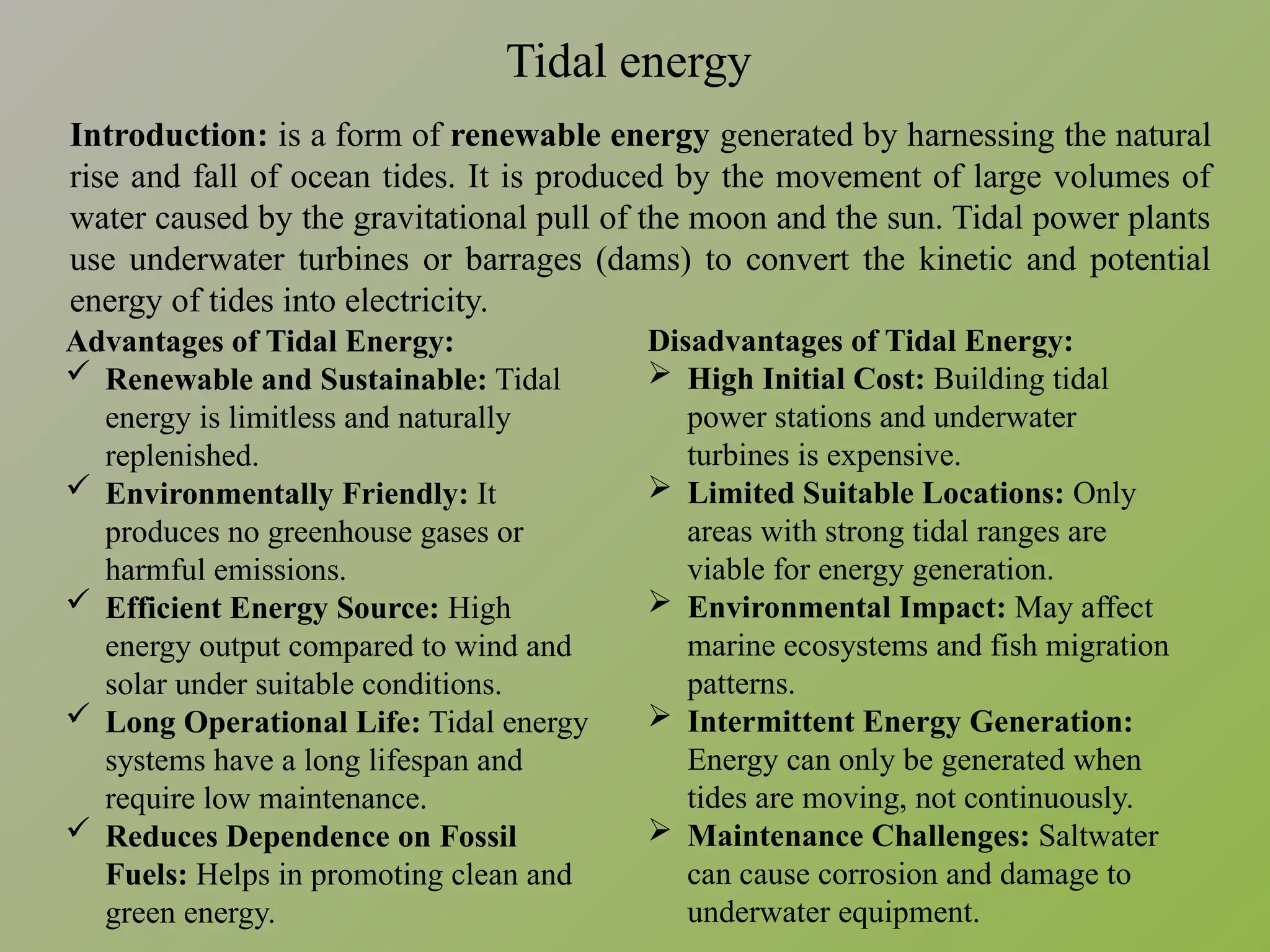 Tidal energy
Introduction: is a form of renewable energy generated by harnessing the natural
rise and fall of ocean tides. It is produced by the movement of large volumes of
water caused by the gravitational pull of the moon and the sun. Tidal power plants
use underwater turbines or barrages (dams) to convert the kinetic and potential
energy of tides into electricity.
Disadvantages of Tidal Energy:
 High Initial Cost: Building tidal
power stations and underwater
turbines is expensive.
 Limited Suitable Locations: Only
areas with strong tidal ranges are
viable for energy generation.
 Environmental Impact: May affect
marine ecosystems and fish migration
patterns.
 Intermittent Energy Generation:
Energy can only be generated when
tides are moving, not continuously.
 Maintenance Challenges: Saltwater
can cause corrosion and damage to
underwater equipment.
Advantages of Tidal Energy:
 Renewable and Sustainable: Tidal
energy is limitless and naturally
replenished.
 Environmentally Friendly: It
produces no greenhouse gases or
harmful emissions.
 Efficient Energy Source: High
energy output compared to wind and
solar under suitable conditions.
 Long Operational Life: Tidal energy
systems have a long lifespan and
require low maintenance.
 Reduces Dependence on Fossil
Fuels: Helps in promoting clean and
green energy.
 