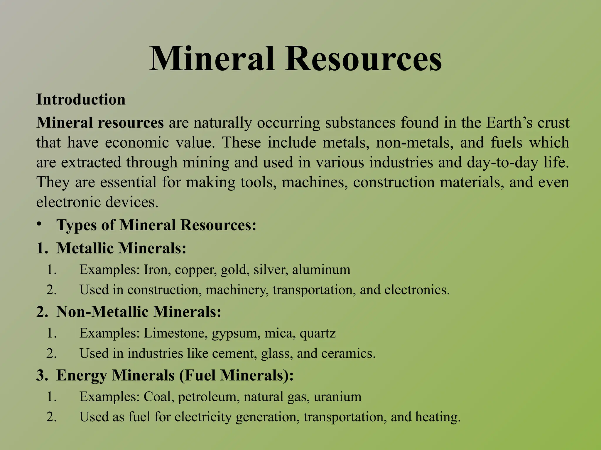 Mineral Resources
Introduction
Mineral resources are naturally occurring substances found in the Earth’s crust
that have economic value. These include metals, non-metals, and fuels which
are extracted through mining and used in various industries and day-to-day life.
They are essential for making tools, machines, construction materials, and even
electronic devices.
• Types of Mineral Resources:
1. Metallic Minerals:
1. Examples: Iron, copper, gold, silver, aluminum
2. Used in construction, machinery, transportation, and electronics.
2. Non-Metallic Minerals:
1. Examples: Limestone, gypsum, mica, quartz
2. Used in industries like cement, glass, and ceramics.
3. Energy Minerals (Fuel Minerals):
1. Examples: Coal, petroleum, natural gas, uranium
2. Used as fuel for electricity generation, transportation, and heating.
 