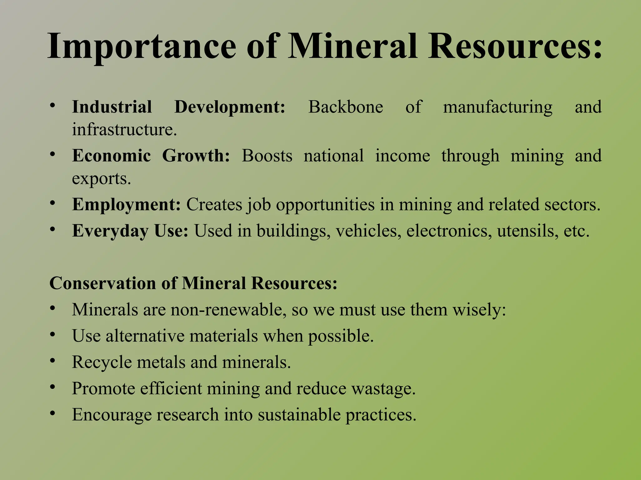 Importance of Mineral Resources:
• Industrial Development: Backbone of manufacturing and
infrastructure.
• Economic Growth: Boosts national income through mining and
exports.
• Employment: Creates job opportunities in mining and related sectors.
• Everyday Use: Used in buildings, vehicles, electronics, utensils, etc.
Conservation of Mineral Resources:
• Minerals are non-renewable, so we must use them wisely:
• Use alternative materials when possible.
• Recycle metals and minerals.
• Promote efficient mining and reduce wastage.
• Encourage research into sustainable practices.
 