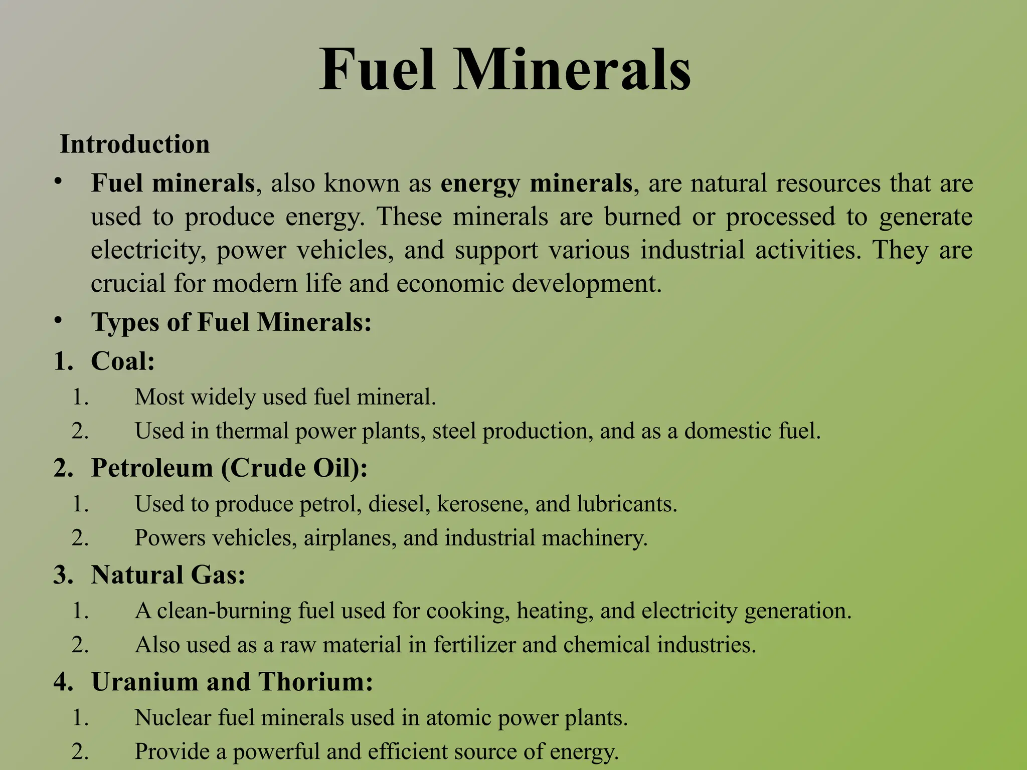 Fuel Minerals
Introduction
• Fuel minerals, also known as energy minerals, are natural resources that are
used to produce energy. These minerals are burned or processed to generate
electricity, power vehicles, and support various industrial activities. They are
crucial for modern life and economic development.
• Types of Fuel Minerals:
1. Coal:
1. Most widely used fuel mineral.
2. Used in thermal power plants, steel production, and as a domestic fuel.
2. Petroleum (Crude Oil):
1. Used to produce petrol, diesel, kerosene, and lubricants.
2. Powers vehicles, airplanes, and industrial machinery.
3. Natural Gas:
1. A clean-burning fuel used for cooking, heating, and electricity generation.
2. Also used as a raw material in fertilizer and chemical industries.
4. Uranium and Thorium:
1. Nuclear fuel minerals used in atomic power plants.
2. Provide a powerful and efficient source of energy.
 