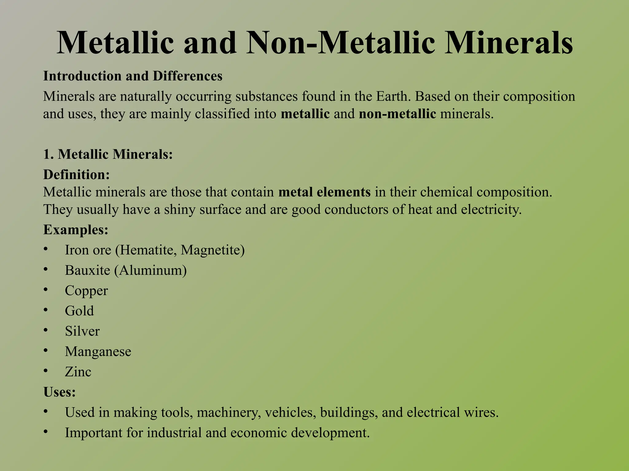 Metallic and Non-Metallic Minerals
Introduction and Differences
Minerals are naturally occurring substances found in the Earth. Based on their composition
and uses, they are mainly classified into metallic and non-metallic minerals.
1. Metallic Minerals:
Definition:
Metallic minerals are those that contain metal elements in their chemical composition.
They usually have a shiny surface and are good conductors of heat and electricity.
Examples:
• Iron ore (Hematite, Magnetite)
• Bauxite (Aluminum)
• Copper
• Gold
• Silver
• Manganese
• Zinc
Uses:
• Used in making tools, machinery, vehicles, buildings, and electrical wires.
• Important for industrial and economic development.
 